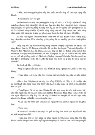 B Ch ng                                     31                        www.hobieuchanh.com

         - B m, bà       trong phòng bên n y ây, ch c bà m c thay       s a so n    ng ti p
khách.
         - Còn s m mà, m i b y gi .
      Cô Oanh m c a m t c n phòng phía trong mà b c ra. Cô m c m t b            hàng
màu bông h ng d t, hàng thi t t t mà may theo ki u kim th i c ng thi t khéo, cô mang
   t ôi giày cao gót óng b ng da c ng màu y, cô h t tóc c t l i u n qu n phía sau ót,
cô eo m t ôi bông tai nh n h t xoàn tr ng tr ng, tay trái c ng có eo m t chi c vàng
nh n xoàn, nh trang s c y nên s c cô coi càng thêm p h n h i tr c b i ph n.
      Cô v a th y ng           i khách thì chúm chím c i r t h u duyên và h i: Th y B y,
 ng c y th y mua dùm              n,  u ng gì l ng x ng ó, mà sao bây gi ch a có v t gì h t
  y?
       Th y B y n y, tuy nói v i ai c ng x ng anh em, song k thi t là k th h c a H i
   ng àng, theo b          ng có chút thân th mà làm n cho d . Th y cúi u chào cô
Oanh và áp: Tôi xin chào bà. Th a, công vi c ông l n d n, tôi ã làm xong r i h t. Tôi
mua r u, t quây hai cái ùi tr u, tôi mua th t ngu i, b l t, c i sà lách, trái cây, bánh
mì, cà phê, v t gì c ng có   h t. N c á, tôi c ng có mua t i hai cây. Tôi ch ra m t xe
kìa,    b i nó khiêng vô cho bà coi, nh bà mu n mua thêm v t gì n a thì tôi s ch y i
mua cho .
         Cô Oanh g t        u và h i n a:
      - Ông d n ph i ki m m t mâm hút,            khách dùng á phi n ch i, th y có nh hay
không?
         - Th a, c ng có trên xe n a. Tôi có mua m t h p thu c l n, m c s c cho khách
hút.
      -      c l m. Cái phòng tr c n y d n tr ng   khiêu v . Ch c là b ván bên nây
  cho khách n m hút á phi n ph i hôn? Cha ch , bên n y khiêu v , còn bên kia n m hút
khó coi quá.
      - Th a không.       r i tôi bi u b i d n b ván phía trong kia cho khách n m hút,
ch n m ngoài n y mà hút, còn nh y m m t bên ó coi sao           c. Theo ý ông l n thì b
ván ngoài n y    cho m y th y n v i m y cô ào ca hát h ng i, r i lúc nào ngh nh y
  m thì h    n ca và hát b cho mình nghe ch i.
         -   , có v y thì       c, còn khuya n     ngu i thì d n cái bàn ngoài sân ó, ph i
hôn?
         - Th a, ph i.
      - Cha ch ! nhà ch có vài ch c cái gh , mà ng m i nhi u quá ây r i ch              âu
   khách ng i h ng bi t.
      - Th a, ông l n nói m i c ng vài ch c ng i ch không có ông âu. Mà d u
khách có n ông i n a, thì k ng i ng i ng ho c i vô i ra ch i ch không l ng i
 
