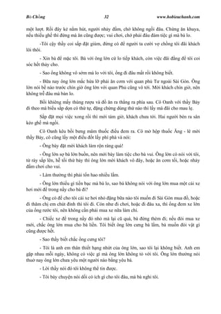 B Ch ng                                   32                        www.hobieuchanh.com

   t l t. R i ây k n m hút, ng        i nh y m, ch không ng i âu. Ch ng n khuya,
  u thi u gh thì ng mà n c ng           c; vui ch i, ch ph i âu ám ti c gì mà bà lo.
        -Tôi c y th y coi s p   t giùm,    ng có    ng   i ta c   i v ch ng tôi ãi khách
lôi thôi.
       - Xin bà   m c tôi. Bà v i ông l n c lo ti p khách, còn vi c ãi      ng    tôi coi
sóc h t th y cho.
       - Sao ng không vô s m mà lo v i tôi, ng i âu m t r i không bi t.
       - B a nay ông l n m c h a l ph i n c m v i quan ph T ngoài Sài Gòn. Ông
  n nói b nào tr c chín gi ông l n v i quan Ph c ng vô t i. M i khách chín gi , nên
không tr âu mà bàn lo.
         i khiêng m y thùng r u và      n ra th ng ra phía sau. Cô Oanh v i th y B y
 i theo mà bi u s p d n có th t , ng ch ng dùng th nào thì l y mà ãi cho mau l .
       p t m i vi c xong r i thì m i tám gi , khách ch a t i. Hai ng         i bèn ra sân
kéo gh mà ng i.
      Cô Oanh kêu b i b ng mâm thu c     u em ra. Cô m h p thu c             ng - lê m i
th y B y, cô c ng l y m t u t l y phì phà và nói:
       - Ông bày    t m i khách làm r n ràng quá!
      - Ông l n s bà l n bu n, nên m i bày làm ti c cho bà vui. Ông l n có nói v i tôi,
  rày s p lên, h t i th b y thì ông l n m i khách vô ây, ho c n c m t i, ho c nh y
  m ch i cho vui.
       - Làm th    ng thì ph i t n hao nhi u l m.
      - Ông l n thi u gì ti n b c mà bà lo, sao bà không nói v i ông l n mua m t cái xe
  i m i trong n y cho bà i?
       - ng có cho tôi cái xe h i nh     ng b a nào tôi mu n i Sài Gòn mua , ho c
 i th m ch em chút nh thì tôi i. Còn nh i ch i, ho c i âu xa, thì ng em xe l n
   a ng r c tôi, nên không c n ph i mua xe n a làm chi.
       - Chi c xe   trong n y ó nh mà l i c quá, bà ng thèm i; n u òi mua xe
   i, ch c ông l n mua cho bà li n. Tôi bi t ông l n c ng bà l m, bà mu n òi v t gì
  ng     c h t.
       - Sao th y bi t ch c ng c ng tôi?
      - Tôi là anh em thân thi t h ng nh t c a ông l n, sao tôi l i không bi t. Anh em
  p nhau m i ngày, không có vi c gì mà ông l n không t v i tôi. Ông l n th ng nói
thu nay ông l n ch a yêu m t ng i nào b ng yêu bà.
       - L i th y nói ó tôi không th tin       c.
       - Tôi bày chuy n nói d i có ích gì cho tôi âu, mà bà nghi tôi.
 