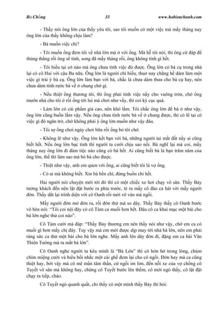 B Ch ng                                33                         www.hobieuchanh.com

      - Th y nói ông l n c a th y yêu tôi, sao tôi mu n có m t vi c mà m y tháng nay
ông l n c a th y không ch u làm?
      - Bà mu n vi c chi?
       - Tôi mu n ng em tôi v nhà l n mà v i ng. Mà h tôi nói, thì ông c        áp
th ng th ng r i ông s tính, song ã m y tháng r i, ông không tính gì h t.
        - Tôi hi u t i c nào mà ông ch a tính vi c ó      c. Ông l n có bà c trong nhà
  i có cô Hai v i c u Ba n a. Ông l n là ng i chí hi u, thu nay ch ng h dám làm m t
vi c gì trái ý bà c . Ông l n làm b n v i bà, ch c là ch a dám th a cho bà c hay, nên
ch a dám tính r c bà v chung ch gì.
      - N u thi t ng th ng tôi, thì ng ph i tính vi c n y cho vuông tròn, ch         ng
    n nhà cho tôi r i ng t i lui mà ch i nh v y, thì coi k c c quá.
       - Làm l n có cái ph m giá cao, nên khó l m. Tôi ch c ông l n    bà nh v y,
ông l n c ng bu n l m v y. N u ông ch a tính r c bà v     chung     c, thì có l t i có
vi c gì ó ng n tr , ch không ph i ý ông l n mu n nh v y âu.
      - Tôi s   ng ch i ngày ch i b a r i ng b tôi ch .
       - Không l nh v y. Ông l n k t b n v i bà, nh ng ng i tai m t t n y ai c ng
bi t h t. N u ông l n b c tình thì ng i ta c i ch u sao n i. Bà ngh l i mà coi, m y
tháng nay ông l n i ám ti c nào c ng có bà h t. Ai c ng bi t bà là b n tr m n m c a
ông l n, th thì làm sao mà b bà cho     c.
      - Thi t nh v y, anh em quen v i ng, ai c ng bi t tôi là v   ng.
      - Có ai mà không bi t. Xin bà b n chí,   ng bu n chi h t.
      Hai ng i nói chuy n m i t i ó thì có m t chi c xe h i ch y vô sân. Th y B y
   ng khách n nên l t t b c ra phía tr c, té ra m y cô ào ca hát v i m y ng i
  n. Th y d t l i trình di n v i cô Oanh r i m i vô ván mà ng i.
          y ng i n m        n ra, r i n th mà so dây. Th y B y th y cô Oanh b c
vô bèn nói: Tôi coi n i ây có cô Tám ca mu i h n h t. âu cô ca khai m c m t bài cho
bà l n nghe th coi nào .
       Cô Tám c i mà áp: Th y B y th ng em nên th y nói nh v y, ch em ca có
mu i gì h n m y ch ây. Tuy v y mà em m i       c d p may t i nhà bà l n, nên em ph i
ráng s c ca th m t bài cho bà l n nghe. M y anh lên dây n i, ng em ca bài V n
Thiên T ng mà ra m t bà l .
       Cô Oanh nghe ng i ta kêu mình là Bà L        thì cô h n h trong lòng, chúm
chím mi ng c i và bi u b i nh c m t cái gh em l i cho cô ng i.   n hay mà ca c ng
thi t hay, b i v y mà cô mê m n tâm th n, c ng i im lìm, n n i xe c a v ch ng cô
Tuy t vô sân mà không hay, ch ng cô Tuy t b c lên th m, cô m i ngó th y, cô l t t
ch y ra ti p, chào.
      Cô Tuy t ngó quanh qu t, ch th y có m t mình th y B y thì h i:
 