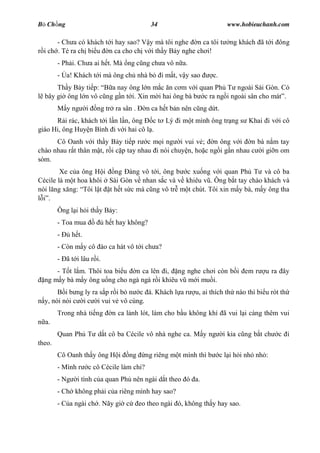 B Ch ng                                        34                             www.hobieuchanh.com

       - Ch a có khách t i hay sao? V y mà tôi nghe n ca tôi t                 ng khách ã t i ông
  i ch . Té ra ch bi u n ca cho ch v i th y B y nghe ch i!
        - Ph i. Ch a ai h t. Mà ng c ng ch a vô n a.
        - a! Khách t i mà ông ch nhà b              i m t, v y sao     c.
      Th y B y ti p:    a nay ông l n m c n c m v i quan Ph T ngoài Sài Gòn. Có
  bây gi ông l n vô c ng g n t i. Xin m i hai ông bà b c ra ng i ngoài sân cho mát .
            y ng      i   ng tr ra sân .     n ca h t b n nên c ng d t.
          i rác, khách t i l n l n, ông c t Lý i m t mình ông tr ng s Khai i v i cô
giáo Hi, ông Huy n Bình i v i hai cô l .
      Cô Oanh v i th y B y ti p r c m i ng i vui v ; n ông v i n bà n m tay
chào nhau r t thân m t, r i c p tay nhau i nói chuy n, ho c ng i g n nhau c i gi n om
sòm.
        Xe c a ông H i ng àng vô t i, ông b c xu ng v i quan Ph T và cô ba
Cécile là m t hoa khôi Sài Gòn v nhan s c và v khiêu v . Ông b t tay chào khách và
nói l ng x ng: Tôi l t t h t s c mà c ng vô tr m t chút. Tôi xin m y bà, m y ông tha
    .
        Ông l i h i th y B y:
        - Toa mua            h t hay không?
        -      h t.
        - Còn m y cô ào ca hát vô t i ch a?
        - ã t i lâu r i.
      - T t l m. Thôi toa bi u n ca lên i, ng nghe ch i còn b i em r                        u ra ây
  ng m y bà m y ông u ng cho ngà ngà r i khiêu v m i mu i.
          i b ng ly ra s p r i b n c á. Khách l a r             u, ai thích th nào thì bi u rót th
  y, nói nói c i c i vui v vô cùng.
        Trong nhà ti ng        n ca l nh lót, làm cho b u không khí ã vui l i càng thêm vui
  a.
        Quan Ph T d t cô ba Cécile vô nhà nghe ca. M y ng                    i kia c ng b t ch   c i
theo.
        Cô Oanh th y ông H i         ng      ng riêng m t mình thì b        c l i h i nh nh :
        - Mình r      c cô Cécile làm chi?
        - Ng     i tình c a quan Ph nên ngài d t theo ó a.
        - Ch không ph i c a riêng mình hay sao?
        - C a ngài ch . Nãy gi c           eo theo ngài ó, không th y hay sao.
 