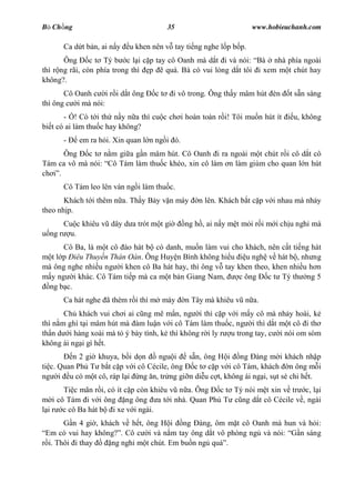 B Ch ng                                35                         www.hobieuchanh.com

      Ca d t b n, ai n y   u khen nên v tay ti ng nghe l p b p.
       Ông      c t Tý b c l i c p tay cô Oanh mà d t i và nói: Bà nhà phía ngoài
thì r ng rãi, còn phía trong thì p    quá. Bà có vui lòng d t tôi i xem m t chút hay
không?.
       Cô Oanh c i r i d t ông    ct     i vô trong. Ông th y mâm hút èn    t s n sàng
thì ông c i mà nói:
       - ! Có t i th n y n a thì cu c ch i hoàn toàn r i! Tôi mu n hút ít    u, không
bi t có ai làm thu c hay không?
      -    em ra h i. Xin quan l n ng i ó.
     Ông     c t n m gi a g n mâm hút. Cô Oanh i ra ngoài m t chút r i cô d t cô
Tám ca vô mà nói: Cô Tám làm thu c khéo, xin cô làm n làm giùm cho quan l n hút
ch .
      Cô Tám leo lên ván ng i làm thu c.
       Khách t i thêm n a. Th y B y v n máy      n lên. Khách b t c p v i nhau mà nh y
theo nh p.
      Cu c khiêu v dây d a trót m t gi       ng h , ai n y m t m i r i m i ch u ngh mà
  ng r u.
       Cô Ba, là m t cô ào hát b có danh, mu n làm vui cho khách, nên c t ti ng hát
   t l p iêu Thuy n Thán Oán. Ông Huy n Bình không hi u u ngh v hát b , nh ng
mà ông nghe nhi u ng i khen cô Ba hát hay, thì ông v tay khen theo, khen nhi u h n
  y ng i khác. Cô Tám ti p mà ca m t b n Giang Nam,      c ông    c t Tý th ng 5
  ng b c.
      Ca hát nghe ã thèm r i thì m máy       n Tây mà khiêu v n a.
       Ch khách vui ch i ai c ng mê m n, ng i thì c p v i m y cô mà nh y hoài, k
thì n m ghì t i mâm hút mà àm lu n v i cô Tám làm thu c, ng i thì d t m t cô i th
th n d i hàng xoài mà t ý bày tình, k thì không r i ly r u trong tay, c i nói om sòm
không ái ng i gì h t.
          n 2 gi khuya, b i d n   ngu i    s n, ông H i ng àng m i khách nh p
ti c. Quan Ph T b t c p v i cô Cécile, ông c t c p v i cô Tám, khách n ông m i
ng i u có m t cô, ráp l i ng n, tr ng gi n di u c t, không ái ng i, s t sè chi h t.
       Ti c mãn r i, có ít c p còn khiêu v n a. Ông c t Tý nói m t xin v tr c, l i
   i cô Tám i v i ông ng ông a t i nhà. Quan Ph T c ng d t cô Cécile v , ngài
 i r c cô Ba hát b i xe v i ngài.
         n 4 gi , khách v h t, ông H i ng àng, ôm m t cô Oanh mà hun và h i:
Em có vui hay không? . Cô c i và n m tay ông d t vô phòng ng và nói: n sáng
 i. Thôi i thay      ng ngh m t chút. Em bu n ng quá .
 