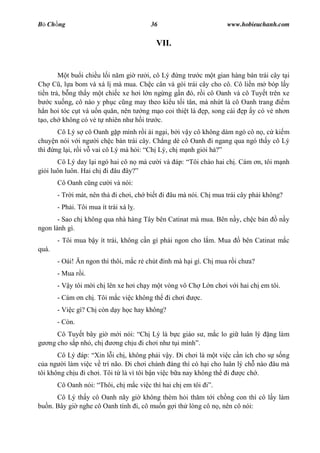 B Ch ng                                  36                        www.hobieuchanh.com


                                           VII.


           t bu i chi u l i n m gi r i, cô Lý ng tr c m t gian hàng bán trái cây t i
Ch C , l a bom và xá l mà mua. Ch c cân và gói trái cây cho cô. Cô li n m bóp l y
ti n tr , b ng th y m t chi c xe h i l n ng ng g n ó, r i cô Oanh và cô Tuy t trên xe
    c xu ng, cô nào y ph c c ng may theo ki u t i tân, mà nh t là cô Oanh trang    m
   n hoi tóc c t và u n qu n, nên t ng m o coi thi t là p, song cái p y có v nh n
  o, ch không có v t nhiên nh h i tr c.
      Cô Lý s cô Oanh g p mình r i ái ng i, b i v y cô không dám ngó cô n , c ki m
chuy n nói v i ng i ch c bán trái cây. Ch ng dè cô Oanh i ngang qua ngó th y cô Lý
thì ng l i, r i v vai cô Lý mà h i: Ch Lý, ch m nh gi i h
       Cô Lý day l i ngó hai cô n mà c        i và áp: Tôi chào hai ch . Cám n, tôi m nh
gi i luôn luôn. Hai ch i âu ây?
       Cô Oanh c ng c       i và nói:
       - Tr i mát, nên th     i ch i, ch bi t i âu mà nói. Ch mua trái cây ph i không?
       - Ph i. Tôi mua ít trái xá l .
       - Sao ch không qua nhà hàng Tây bên Catinat mà mua. Bên n y, ch c bán        n y
ngon lành gì.
       - Tôi mua b y ít trái, không c n gì ph i ngon cho l m. Mua       bên Catinat m c
quá.
       - Oái! n ngon thì thôi, m c r chút      nh mà h i gì. Ch mua r i ch a?
       - Mua r i.
       - V y tôi m i ch lên xe h i ch y m t vòng vô Ch L n ch i v i hai ch em tôi.
       - Cám n ch . Tôi m c vi c không th       i ch i    c.
       - Vi c gì? Ch còn d y h c hay không?
       - Còn.
      Cô Tuy t bây gi m i nói: Ch Lý là b c giáo s , m c lo gi luân lý           ng làm
   ng cho s p nh , ch  ng ch u i ch i nh t i mình .
       Cô Lý áp: Xin l i ch , không ph i v y. i ch i là m t vi c c n ích cho s s ng
   a ng i làm vi c v trí não. i ch i chánh áng thì có h i cho luân lý ch nào âu mà
tôi không ch u i ch i. Tôi t là vì tôi b n vi c b a nay không th i   c ch .
       Cô Oanh nói: Thôi, ch m c vi c thì hai ch em tôi        .
      Cô Lý th y cô Oanh nãy gi không thèm h i th m t i ch ng con thì cô l y làm
bu n. Bây gi nghe cô Oanh tính i, cô mu n g i th lòng cô n , nên cô nói:
 