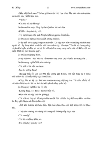 B Ch ng                                      37                      www.hobieuchanh.com

       - N y, ch Oanh, con Y n h c gi i quá a ch . H c ch a          y m t n m mà nó     c
sách giòn giã, vi t l làng l m.
       -V yh ?
       - Ch nh nó hay không?
       Cô Oanh châu mày,         ng d d m t chút r i m i áp.
       - Có khi c ng nh v y ch .
       - T i nghi p con nh quá. Nó nh ch nên coi nó m nhi u.
       Cô Oanh cúi m t ngó xu ng           t, không nói n a.
       Cô Lý bi t cô ã ng lòng nên nói ti p: Có v y m i bi t con th ng m h n m i
ng i h t. y là t i tánh t nhiên tr i khi n nh v y. Nh con Y n ó, nó          ng ch y
ch i mà h nghe ai nh c t i má nó thì nó bu n hiu, r ng r ng n c m t, r i ki m ch mà
ng i. Thi t tôi th y th ng quá .
       Cô Oanh       ng l ng thinh.
       Cô Lý nói n a:       a nào ch v th m nó m t chút. Ch v ch c nó m ng l         .
       Cô Oanh suy ngh r i l c        u mà áp:
       - Tôi nhà v     ó n a sao      c.
       - Sao l i không      c?
      - R i g p th y r i làm sao! Mà d u không g p i n a, con Y n ho c tr           trong
nhà nó h c l i v i th y thì k c c cho tôi quá.
      - Có gì âu mà k c c. Tôi bi t nh còn th ng ch lung l m. Tôi ch c h ch v ,
ch nói m t ti ng xin l i v i nh, thì vi c gì nh c ng quên h t.
       Cô Oanh suy ngh h i lâu r i nói:
       - Không       c. Tôi ã nói d t v i th y r i.
       - Gi n nên nói v y ch d t gi ng gì.
      - Tôi nói v i th y ã h t duyên h t n r i. Tôi có bi u th y ki m v khác mà làm
 n. Bây gi tôi còn v ó n a làm chi.
       -   nh còn th     ng ch lung l m. Tôi ch c ch ng bao gi       nh ch u c   i v khác
 âu.
       - Th y còn th     ng tôi nh ng tôi không th th      ng th y   c n a.
       - T i sao v y?
       - T i tôi có ch ng khác r i.
       - Ch nói ch i làm chi v y?
 