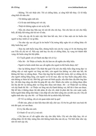 B Ch ng                                    38                          www.hobieuchanh.com

      - Không. Tôi nói thi t ch . Tôi có ch ng khác, ai c ng bi t h t th y. Có l th y
  ng bi t r i n a ch .
         - Tôi không nghe nh nói.
         - Có l nào nh không nói v i ch .
         - Thi t tôi không nghe ai nói s   y h t.
         - N u ch ch a hay b a nay tôi nói ó cho ch hay. Xin ch làm n nói cho th y
bi t,     th y h t trông ch tôi tr v n a.
           - Vi c ch c y ó là m t vi c khó làm h t s c, b i vì báo m t cái tin bu n cho
ng      i ta hay mình có vui gì âu.
       - Tin nh v y sao ch g i là tin bu n? Ch t          ng th y nghe tôi có ch ng khác r i
th y bu n hay sao?
       - X a rày nh bu n lung l m, nh ng bu n mà còn hy v ng có l ch th ng nh
con Y n r i ch tr v . N u nay nh hay tin ch có ch ng khác, hy v ng tr thành th t
  ng, thì bu n càng l n b i ph n.
         Cô Tuy t giành v i cô Oanh mà áp v i cô Lý:
         - N u Me - S Thi n có bu n, thì ch làm n c t ngh a cho th y hi u.
         - Ng   i ta bu n mình làm sao c t ngh a cho ng     i ta h t bu n   c ch ?
        - Sao l i không   c? Ch thi t thà quá! Ch nói cho th y hi u r ng trong o v
ch ng n u có m t ng i vui lòng mà thôi, còn ng i kia không vui chút nào h t, thì
không th làm v ch ng        c. Theo l p ông l p bà mình h i tr c, k t v ch ng ch lo
cho ng i ch ng b ng lòng, còn ng i v là tôi m i, d u vui hay bu n c ng ph i ch u,
nên không ai thèm k t i.    i bây gi nam n bình quy n, n u n bàn c n n ông b o
    , thì n ông c ng c n n bà giúp        v y ch . Mu n cho ni m v ch ng       c m
 m lâu dài thì v ch ng ph i vui lòng nh nhau m i        c. Me - s Thi n k t v ch ng
   i ch Oanh thì Me - s Thi n vui lòng mà ch Oanh không vui, th thì làm sao        c.
Mà h li u không         c thì d t ph c i cho r i, nh t là ph i d t lúc còn xuân xanh,
ki m ng i khác ng tâm hi p ý mà ch p n i cho kh i u ng cho cái i c a ch . Ch c t
ngh a rành nh v y cho Me - s Thi n hi u thì t nhiên th y h t bu n.
         - ! V v ch ng, ch có cái quan ni m m i l quá!
          -      i nào, ph i có tâm h n theo    i n y ch sao. C bo bo gi thói x a hoài thì
trái     i quá, coi sao     c.
         Cô Lý l c    u mà c   i.
         Cô Oanh v vai cô Lý mà nói:
       - Ch làm n v c t ngh a nh v y cho th y hi u. Ch nói cho th y hay, tôi có
ch ng khác r i thì th y m ng l m ch không bu n âu mà ch s . Tôi bi t ch c nh v y
nên tôi m i c y ch .
 