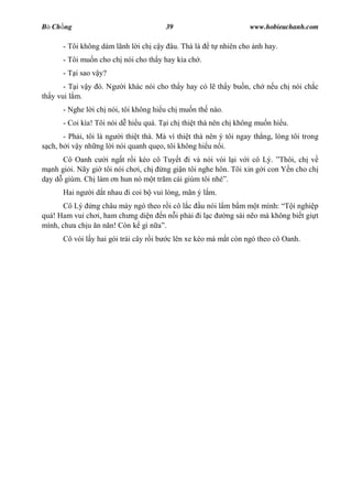 B Ch ng                                   39                       www.hobieuchanh.com

      - Tôi không dám lãnh l i ch c y âu. Thà là       t nhiên cho nh hay.
      - Tôi mu n cho ch nói cho th y hay kìa ch .
      - T i sao v y?
       - T i v y ó. Ng    i khác nói cho th y hay có l th y bu n, ch n u ch nói ch c
th y vui l m.
      - Nghe l i ch nói, tôi không hi u ch mu n th nào.
      - Coi kìa! Tôi nói d hi u quá. T i ch thi t thà nên ch không mu n hi u.
      - Ph i, tôi là ng i thi t thà. Mà vì thi t thà nên ý tôi ngay th ng, lòng tôi trong
 ch, b i v y nh ng l i nói quanh qu o, tôi không hi u n i.
       Cô Oanh c i ng t r i kéo cô Tuy t i và nói vói l i v i cô Lý. Thôi, ch v
   nh gi i. Nãy gi tôi nói ch i, ch ng gi n tôi nghe hôn. Tôi xin g i con Y n cho ch
  y d giùm. Ch làm n hun nó m t tr m cái giùm tôi nhé .
      Hai ng   i d t nhau i coi b vui lòng, mãn ý l m.
       Cô Lý ng châu mày ngó theo r i cô l c u nói l m b m m t mình:     i nghi p
quá! Ham vui ch i, ham ch ng di n n n i ph i i l c   ng sái n o mà không bi t gi t
mình, ch a ch u n n n! Còn k gì n .
      Cô vói l y hai gói trái cây r i b   c lên xe kéo mà m t còn ngó theo cô Oanh.
 
