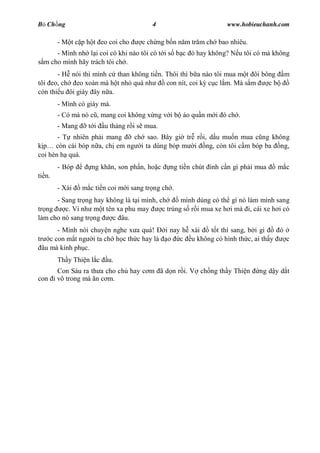 B Ch ng                                  4                         www.hobieuchanh.com

        - M t c p h t eo coi cho     c ch ng b n n m tr m ch bao nhiêu.
      - Mình nh l i coi có khi nào tôi có t i s b c ó hay không? N u tôi có mà không
  m cho mình hãy trách tôi ch .
       - H nói thì mình c than không ti n. Thôi thì b a nào tôi mua m t ôi bông      m
tôi eo, ch eo xoàn mà h t nh quá nh        con nít, coi k c c l m. Mà s m    cb
còn thi u ôi giày ây n a.
        - Mình có giày mà.
        - Có mà nó c , mang coi không x ng v i b áo qu n m i ó ch .
        - Mang     t i   u tháng r i s mua.
       - T nhiên ph i mang     ch sao. Bây gi tr r i, d u mu n mua c ng không
      còn cái bóp n a, ch em ng i ta dùng bóp m i ng, còn tôi c m bóp ba ng,
coi hèn h quá.
        - Bóp       ng kh n, son ph n, ho c    ng ti n chút   nh c n gì ph i mua   m c
ti n.
        - Xài    m c ti n coi m i sang tr ng ch .
      - Sang tr ng hay không là t i mình, ch      mình dùng có th gì nó làm mình sang
tr ng    c. Ví nh m t tên xa phu may       c trúng s r i mua xe h i mà i, cái xe h i có
làm cho nó sang tr ng    c âu.
       - Mình nói chuy n nghe x a quá!  i nay h xài t t thì sang, b i gì  ó
tr c con m t ng i ta ch h c th c hay là o c u không có hình th c, ai th y   c
  âu mà kính ph c.
        Th y Thi n l c    u.
      Con Sáu ra th a cho ch hay c m ã d n r i. V ch ng th y Thi n           ng d y d t
con i vô trong mà n c m.
 