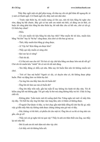 B Ch ng                                        41                    www.hobieuchanh.com

      Th y B y ng i m t cái gh phía trong, r i a tay ch cái gh khác           ngang ó, t
ý m i cô Oanh ng i. Cô Oanh ng i r i, th y m i nói nh nh :
      - Tr c m t thiên h , tôi mu n n ng cô lên cao, nên tôi kêu b ng bà nghe cho
rôm, ng h b t ch c. Bây gi có hai anh em mình mà thôi, cô áng em út thôi, cô
bu c tôi c ng ph i kêu b ng bà nh thiên h , thì m t c cho cô h t s c, ch có ích gì.
Cô hi u hay ch a?
          - Hi u.
     - Cô còn mu n tôi kêu b ng bà n a hay thôi? Nh mu n thì tôi kêu, mu n kêu
  ng bà l   hay là bà b c ng     c, kêu ch i có t n bao gì mà s .
          - Thôi, th y mu n kêu b ng gì c ng        c.
          - ! V y h ? Kêu b ng em         c hôn?
          - Th y qu n y mu n có s ng ch .
          - Qu sao l i có s ng?
          - Thôi thì dê.
     - Cô Hai nói oan cho tôi! Tôi h i cô v y ch kêu b ng em           c hôn mà dê n i gì?
Ch chi tôi mu n kêu mình thì cô nói tôi dê m i áng.
          - Xin th y       ng có di u c t n a. B a nay tôi bu n l m nên tôi không mu n nói
ch i.
      - Tr i i! Sao mà bu n? Ng i có s c, có duyên nh cô, thì không                c phép
bu n. Ph i vui ng làm vui thiên h ch .
          - T i ông l n c a th y làm cho tôi bu n ó!
          - Ông l n tôi làm sao mà cô bu n ó?
       - Ông l n th y tr n m t, g n hai tu n l nay không léo hánh t i ây n a. Tôi i
ki m cùng h t mà không g p. Tôi g i m y lá th mà c ng không th y tr l i. Ch c là ng
ch t r i.
      - Không ph i. Tu n tr c m i i xu ng d i Sóc Tr ng nghe nói m i v m y b a
rày ây. Tôi bi t lúc n y ông l n b n vi c lung l m, nên vô th m cô không c.
          -    ngoài Ch Quán vô ây, xe h i ch y g n m t kh c ng h ch lâu l c gì, m c
vi c gì       n m y b a rày không r nh  c ch ng ch ng n a gi mà vô ây.
       - Oái, không vô thì thôi, cô phi n chi cho m t trí. Ông l n có xa thì có ông nh xin
  n, c n gì cô!
       - Th y nói cái gì nghe trái tai quá v y? Th y là anh em thân thi t c a ng, sao th y
 i nói nh th .
          - B i là anh em tôi m i dám nói nh v y ch .
          - L i th y nói tôi không hi u n i.
 