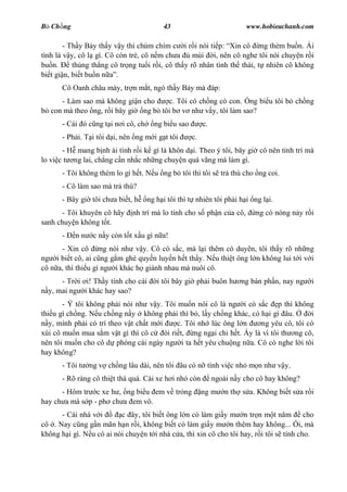B Ch ng                                   43                             www.hobieuchanh.com

        - Th y B y th y v y thì chúm chím c i r i nói ti p: Xin cô ng thèm bu n. Ái
tình là v y, cô l gì. Cô còn tr , cô n m ch a      mùi i, nên cô nghe tôi nói chuy n r i
bu n.      th ng th ng cô tr ng tu i r i, cô th y rõ nhân tình th thái, t nhiên cô không
bi t gi n, bi t bu n n .
       Cô Oanh châu mày, tr n m t, ngó th y B y mà áp:
      - Làm sao mà không gi n cho    c. Tôi có ch ng có con. ng bi u tôi b ch ng
   con mà theo ng, r i bây gi ng b tôi b v nh v y, tôi làm sao?
       - Cái ó c ng t i n i cô, ch     ng bi u sao        c.
       - Ph i. T i tôi d i, nên ng m i g t tôi       c.
       - H mang b nh ái tình r i k gì là khôn d i. Theo ý tôi, bây gi cô nên t nh trí mà
lo vi c t ng lai, ch ng c n nh c nh ng chuy n quá vãng mà làm gì.
       - Tôi không thèm lo gì h t. N u ng b tôi thì tôi s tr thù cho ng coi.
       - Cô làm sao mà tr thù?
       - Bây gi tôi ch a bi t, h     ng h i tôi thì t nhiên tôi ph i h i ng l i.
      - Tôi khuyên cô hãy      nh trí mà lo tính cho s ph n c a cô,         ng có nóng n y r i
sanh chuy n không t t.
       -   nn     c n y còn t t x u gì n a!
      - Xin cô ng nói nh v y. Cô có s c, mà l i thêm có duyên, tôi th y rõ nh ng
ng i bi t cô, ai c ng g m ghé quy n luy n h t th y. N u thi t ông l n không lui t i v i
cô n a, thì thi u gì ng i khác h giành nhau mà nuôi cô.
      - Tr i i! Th y tính cho cái       i tôi bây gi ph i buôn h        ng bán ph n, nay ng   i
  y, mai ng i khác hay sao?
       - Ý tôi không ph i nói nh v y. Tôi mu n nói cô là ng i có s c p thì không
thi u gì ch ng. N u ch ng n y không ph i thì b , l y ch ng khác, có h i gì âu.      i
   y, mình ph i có trí theo v t ch t m i  c. Tôi nh lúc ông l n     ng yêu cô, tôi có
xúi cô mu n mua s m v t gì thì cô c òi ri t, ng ng i chi h t. y là vì tôi th ng cô,
nên tôi mu n cho cô d phòng cái ngày ng i ta h t yêu chu ng n a. Cô có nghe l i tôi
hay không?
       - Tôi t   ng v ch ng lâu dài, nên tôi âu có n tính vi c nh m n nh v y.
       - Rõ ràng cô thi t thà quá. Cái xe h i nh còn           ngoài n y cho cô hay không?
      - Hôm tr c xe h , ng bi u em v tr ng                ng m     n th s a. Không bi t s a r i
hay ch a mà s p - ph ch a em vô.
      - Cái nhà v i       c ây, tôi bi t ông l n có làm gi y m n tr n m t n m            cho
cô . Nay c ng g n mãn h n r i, không bi t có làm gi y m n thêm hay không... i, mà
không h i gì. N u có ai nói chuy n t i nhà c a, thì xin cô cho tôi hay, r i tôi s tính cho.
 
