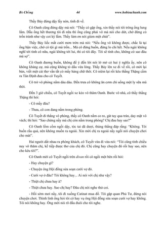 B Ch ng                                 44                         www.hobieuchanh.com

        Th y B y    ng d y l y nón, tính i v .
        Cô Oanh c ng ng d y mà nói: Th y có g p ng, xin th y nói tôi trông ng lung
  m. D u ng h t th ng tôi i n a thì ng c ng ph i vô mà nói cho d t, ch      ng có
tr n tránh nh v y coi k l m. Th y làm n nói giùm m t chút .
      Th y B y li c m t c i m n tr n mà nói:            u ng vô không       c, ch c là t i
 ng b n vi c, ch có t i gì mà tr n... Mà cô ng bu n, ng lo chi h t. N u ngài không
ngh t i tình cô n a, ngài không t i lui, thì có tôi ây. Tôi s tính cho, không có sao âu
mà s .
       Cô Oanh       ng bu n, không     ý n l i nói l m có hai ý ngh a y, nên cô
không kháng c , mà c ng không t d u v a lòng. Th y B y lên xe i v r i, cô m i l i
bàn, vi t m t cái th v n t t có m y hàng ch thôi. Cô niêm l i r i kêu th ng Th ng c m
ra Tân nh a cho cô Tuy t.
        Cô tr vô phòng n m dàu dàu.      n tr a cô không n c m ch u ng m t ly s a mà
thôi.
         n 3 gi chi u, cô Tuy t ng i xe kéo vô th m Oanh. B       c vô nhà, cô th y th ng
Th ng thì h i:
        - Cô m y âu?
        - Th a, cô con ang n m trong phòng.
       Cô Tuy t i th ng vô phòng, th y cô Oanh n m co ro, gát tay qua trán, day m t vô
vách; thì h i: Sao ch ng n y mà ch còn n m trong phòng? Ch au hay sao?
      Cô Oanh l m c m ng i d y, tóc tai dã d i, th ng th ng áp r ng: Không. Tôi
bu n r u quá, nên không mu n ra ngoài. Xin m i ch ra ngoài n y ng i nói chuy n ch i
cho mát .
      Hai ng i d t nhau ra phòng khách, cô Tuy t v a i v a nói: Tôi c ng tính chi u
nay vô th m ch , k ti p    c th c a ch ó. Ch c ng hay chuy n ó r i hay sao, nên
cho kêu tôi? .
        Cô Oanh m i cô Tuy t ng i trên divan r i cô ng i m t bên r i h i:
        - Hay chuy n gì?
        - Chuy n ông H i    ng s a so n c    iv   ó.
        -C   iv      âu? Tôi không hay... Ai nói v i ch nh v y?
        - Thi t ch ch a hay à?
        - Thi t ch a hay. Sao ch hay? âu ch nói nghe th coi.
      - H i s m m i n y, tôi i xu ng Catinat mua . Tôi g p quan Ph T , ng nói
chuy n ch i. Thình lình ng h i tôi có hay v ông H i ng s a so n c i v hay không.
Tôi nói không hay. ng m i nói rõ u uôi cho tôi nghe.
 