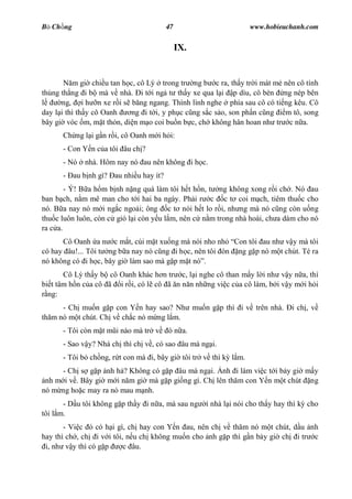 B Ch ng                                47                        www.hobieuchanh.com


                                            IX.


          m gi chi u tan h c, cô Lý trong tr ng b c ra, th y tr i mát m    nên cô tính
th ng th ng i b mà v nhà. i t i ng t th y xe qua l i p dìu, cô bèn         ng nép bên
      ng, i h n xe r i s b ng ngang. Thình lình nghe phía sau cô có ti     ng kêu. Cô
day l i thì th y cô Oanh   ng i t i, y ph c c ng s c s o, son ph n c ng    m tô, song
bây gi vóc m, m t th n, di n m o coi bu n b c, ch không hân hoan nh tr       c n a.
      Ch ng l i g n r i, cô Oanh m i h i:
      - Con Y n c a tôi âu ch ?
      - Nó   nhà. Hôm nay nó au nên không i h c.
      - au b nh gì? au nhi u hay ít?
        - Ý! B a h m b nh n ng quá làm tôi h t h n, t ng không xong r i ch . Nó au
ban b ch, n m mê man cho t i hai ba ngày. Ph i r c c t coi m ch, tiêm thu c cho
nó. B a nay nó m i ng c ngo i; ông c t nói h t lo r i, nh ng mà nó c ng còn u ng
thu c luôn luôn, còn c gió l i còn y u l m, nên c n m trong nhà hoài, ch a dám cho nó
ra c a.
      Cô Oanh a n c m t, cúi m t xu ng mà nói nho nh Con tôi au nh v y mà tôi
có hay âu!... Tôi t ng b a nay nó c ng i h c, nên tôi ón ng g p nó m t chút. Té ra
nó không có i h c, bây gi làm sao mà g p m t nó .
       Cô Lý th y b cô Oanh khác h n tr c, l i nghe cô than m y l i nh v y n a, thì
bi t tâm h n c a cô ã i r i, có l cô ã n n n nh ng vi c c a cô làm, b i v y m i h i
  ng:
      - Ch mu n g p con Y n hay sao? Nh mu n g p thì i v trên nhà.            i ch , v
th m nó m t chút. Ch v ch c nó m ng l m.
      - Tôi còn m t m i nào mà tr v    ó n a.
      - Sao v y? Nhà ch thì ch v , có sao âu mà ng i.
      - Tôi b ch ng, r t con mà i, bây gi tôi tr v thì k l m.
      - Ch s g p nh h ? Không có g p âu mà ng i. nh i làm vi c t i b y gi m y
 nh m i v . Bây gi m i n m gi mà g p gi ng gì. Ch lên th m con Y n m t chút ng
nó m ng ho c may ra nó mau m nh.
       - D u tôi không g p th y i n a, mà sau ng   i nhà l i nói cho th y hay thì k cho
tôi l m.
       - Vi c ó có h i gì, ch hay con Y n au, nên ch v th m nó m t chút, d u nh
hay thì ch , ch i v i tôi, n u ch không mu n cho nh g p thì g n b y gi ch i tr c
 i, nh v y thì có g p     c âu.
 