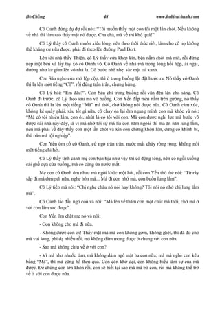 B Ch ng                               48                       www.hobieuchanh.com

      Cô Oanh ng d d r i nói: Tôi mu n th y m t con tôi m t l n chót. N u không
  nhà thì làm sao th y m t nó c. Cha ch , mà v thì khó quá!
      Cô Lý th y cô Oanh mu n xiêu lòng, nên theo thôi thúc ri t, làm cho cô n không
th kháng c n a      c, ph i i theo lên  ng Paul Bert.
      Lên t i nhà th y Thi n, cô Lý th y c a khép kín, bèn n m ch t mà m , r i ng
nép m t bên và l y tay xô cô Oanh vô. Cô Oanh v nhà mà trong lòng h i h p, ái ng i,
   ng nh k gian lén vô nhà l . Cô b c nhè nh , s c m t tái xanh.
        Con Sáu nghe c a m l p c p, thì trong bu ng l t   tb   c ra. Nó th y cô Oanh
thì la lên m t ti ng Cô , r i ng trân trân, ch ng h ng.
       Cô Lý h i: Em âu? . Con Sáu ch trong bu ng r i v n èn lên cho sáng. Cô
Oanh i tr c, cô Lý theo sau mà vô bu ng. Con Y n p m n n m trên g ng, nó th y
cô Oanh thì la lên m t ti ng Má mà thôi, ch không nói        c n a. Cô Oanh c m xúc,
không k qu y ph i, x u t t gì n a, cô ch y òa l i ôm ngang mình con mà khóc và nói;
 Má có t i nhi u l m, con ôi, nh t là có t i v i con. Má còn    c ngh l c mà b c vô
    c cái nhà n y ây, là vì má nh t i s má lìa con n m ngoái thì má n n n lung l m,
nên má ph i v ây th y con m t l n chót và xin con ch ng khôn l n, ng có khinh b ,
thù oán má t i nghi .
       Con Y n ôm c cô Oanh, c ngó trân trân, n     c m t ch y ròng ròng, không nói
  t ti ng chi h t.
       Cô Lý th y tình c nh m con b n b u nh v y thì cô   ng lòng, nên cô ng i xu ng
cái gh d a c a bu ng, mà cô c ng a n c m t.
       con cô Oanh ôm nhau mà ng i khóc m t h i, r i con Y n th th nói:         rày
 p i má ng i n a, nghe hôn má... Má i con nh má, con bu n lung l    .
       Cô Lý ti p mà nói: Ch nghe cháu nó nói hay không? Tôi nói nó nh ch lung l m
mà .
       Cô Oanh l c   u ngó con và nói: Má lén v th m con m t chút mà thôi, ch má
  i con làm sao      .
       Con Y n ôm ch t m nó và nói:
       - Con không cho má i n a.
      - Không     c con i! Th y m t má mà con không g m, không ghét, thì ã      cho
má vui lòng, ph d nhi u r i, má không dám mong    c chung v i con n a.
       - Sao má không ch u v   v i con?
      - Vì má nh nhu c l m, má không dám ngó m t ba con n a; mà má nghe con kêu
  ng Má , thì má c ng h th n quá. Con còn kh d i, con không hi u tâm s c a má
   c.    ch ng con l n khôn r i, con s bi t t i sao mà má b con, r i má không th tr
    v i con    c n a.
 