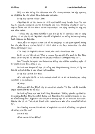 B Ch ng                                   49                           www.hobieuchanh.com

       Thi t con Y n không th u hi u   c tâm h n c a m nó                c, b i v y nghe m
nó nói không th v v i nó thì nó bu n, nên khóc n a.
      Cô Lý th y v y bàn v i cô Oanh:
       - Ng i có l i mà bi t n n n thì có l ng i ta bi t dung th cho c. Tôi bi t
tuy ch ph nh, nh ng mà nh v n th ng ch luôn luôn. Tôi t ng n u ch      i nh v ,
ch xin l i v i nh, thì ch c nh s b h t chuy n ch ã làm, ng v ch ng tái hi p, m
con trùng phùng.
       - Th nào nh v y        c ch ! D u ba con Y n có tha l i cho tôi i n a, tôi c ng
ph i t xét mà ph t l y tôi. Ng i ã ph m l i v i gia ình, thì không phép mong h ng
  nh phúc c a gia ình n a.
      - Ph i, h có t i thì ph i n n n xám h i mà chu c t i. Mà cái quan ni m v phong
hoá nh v y tôi s e h p hòi, l i v k , b i vì mình lo cho       c ph n mình, còn mình
không k t i ng i khác.
      - Tôi có t i thì tôi ph i lo   n t i c a tôi, ch còn lo cho ai     c n a.
      Cô Lý ch con Y n mà nói: Ph i lo cho con Y n kia ch . Ch quy t thí thân             ng
chu c t i cho ch , mà ch n ành b con ch cho nó s u não th ng nh hay sao? .
       Con Y n nghe hai ng i bi n lu n thì nó không hi u chi h t, mà ch ng nghe cô
Lý nói t i tên nó thì nó khóc ré lên.
        Cô Oanh m t àng thì h th n v i ch ng, m t àng thì th           ng yêu con, cô l y làm
  i r i, không bi t li u l nào, nên c ng i mà khóc.
      Cô Lý th y v y bèn thôi thúc:
      - Ch ph i nghe l i tôi, ch       ây mà     i nh v r i xin l i v i nh        ng v ch ng
sum hi p, lo mà nuôi con.
      - Khó quá.
     - Không có khó âu. Tôi s giúp l i n n n v i nh cho. Tôi dám ch c h               nh th y
ch n n n thì nh tha th h t th y.
        Cô Oanh ng i suy ngh m t lát r i ng d y mà nói: Tôi bây gi nh ng i i l c
trong r ng, lúc ban êm, không bi t      ng sá    âu mà ra. Tôi ngó t h ng u t i mò,
tôi b i r i lung l m. Ch ph i    cho tôi nh trí mà suy ngh r i tôi m i nh t nh     c.
  ã g n b y gi r i. Thôi,     tôi i m t chút, ch ng ba con Y n v n c m r i tôi s tr
    .
      Cô cúi xu ng hun con Y n và nói: Con ph i           cho má i, r i ch ng chín gi má
  tr l i, nghe hôn con .
      Con Y n h i:
      - Ch c má tr l i hay không?
 