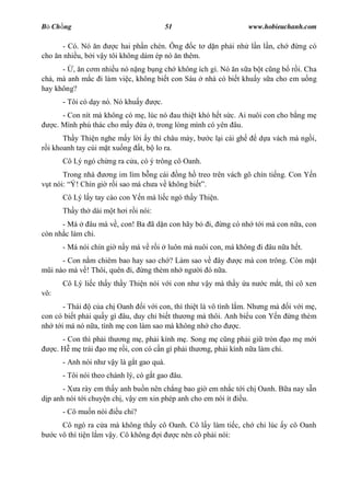 B Ch ng                                      51                         www.hobieuchanh.com

      - Có. Nó n       c hai ph n chén. Ông c t d n ph i nh l n l n, ch                ng có
cho n nhi u, b i v y tôi không dám ép nó n thêm.
      - , n c m nhi u nó n ng b ng ch không ích gì. Nó n s a b t c ng b r i. Cha
ch , mà anh m c i làm vi c, không bi t con Sáu nhà có bi t khu y s a cho em u ng
hay không?
         - Tôi có d y nó. Nó khu y      c.
         - Con nít mà không có m , lúc nó au thi t khó h t s c. Ai nuôi con cho b ng m
      c. Mình phú thác cho m y a , trong lòng mình có yên âu.
      Th y Thi n nghe m y l i y thì châu mày, b          c l i cái gh     d a vách mà ng i,
 i khoanh tay cúi m t xu ng t, b lo ra.
         Cô Lý ngó ch ng ra c a, có ý trông cô Oanh.
       Trong nhà    ng im lìm b ng cái ng h treo trên vách gõ chín ti ng. Con Y n
  t nói: Ý! Chín gi r i sao má ch a v không bi .
         Cô Lý l y tay cào con Y n mà li c ngó th y Thi n.
         Th y th dài m t h i r i nói:
      - Má    âu mà v , con! Ba ã d n con hãy b          i,   ng có nh t i má con n a, con
còn nh c làm chi.
         - Má nói chín gi n y má v r i       luôn mà nuôi con, má không i âu n a h t.
          - Con n m chiêm bao hay sao ch ? Làm sao v ây            c mà con trông. Còn m t
      i nào mà v ! Thôi, quên i, ng thèm nh ng i ó n a.
         Cô Lý li c th y th y Thi n nói v i con nh v y mà th y a n          c m t, thì cô xen
vô:
      - Thái     c a ch Oanh i v i con, thì thi t là vô tình l m. Nh ng mà          iv im ,
con có bi t ph i qu y gì âu, duy ch bi t th ng mà thôi. Anh bi u con Y n             ng thèm
nh t i má nó n a, tình m con làm sao mà không nh cho           c.
         - Con thì ph i th ng m , ph i kính m . Song m c ng ph i gi tròn o m m i
      c. H m trái o m r i, con có c n gì ph i th ng, ph i kính n a làm chi.
         - Anh nói nh v y là g t gao quá.
         - Tôi nói theo chánh lý, có g t gao âu.
      - X a rày em th y anh bu n nên ch ng bao gi em nh c t i ch Oanh. B a nay s n
 p anh nói t i chuy n ch , v y em xin phép anh cho em nói ít u.
         - Cô mu n nói     u chi?
         Cô ngó ra c a mà không th y cô Oanh. Cô l y làm ti c, ch chi lúc y cô Oanh
      c vô thì ti n l m v y. Cô không i  c nên cô ph i nói:
 