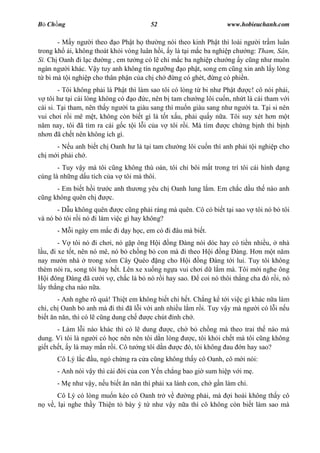 B Ch ng                                52                         www.hobieuchanh.com

       - M y ng i theo o Ph t h th ng nói theo kinh Ph t thì loài ng i tr m luân
trong kh i, không thoát kh i vòng luân h i, y là t i m c ba nghi p ch ng: Tham, Sân,
Si. Ch Oanh i l c       ng , em t ng có l ch m c ba nghi p ch ng y c ng nh muôn
ngàn ng i khác. V y tuy anh không tín ng ng o ph t, song em c ng xin anh l y lòng
   bi mà t i nghi p cho thân ph n c a ch ch   ng có ghét, ng có phi n.
        - Tôi không ph i là Ph t thì làm sao tôi có lòng t bi nh Ph t    c! cô nói ph i,
   tôi h t i cái lòng không có o c, nên b tam ch ng lôi cu n, nh t là cái tham v i
cái si. T i tham, nên th y ng i ta giàu sang thì mu n giàu sang nh ng i ta. T i si nên
vui ch i r i mê m t, không còn bi t gì là t t x u, ph i qu y n a. Tôi suy xét h n m t
  m nay, tôi ã tìm ra cái g c t i l i c a v tôi r i. Mà tìm       c ch ng b nh thì b nh
nh n ã ch t nên không ích gì.
     - N u anh bi t ch Oanh h là t i tam ch      ng lôi cu n thì anh ph i t i nghi p cho
ch m i ph i ch .
       - Tuy v y mà tôi c ng không thù oán, tôi ch bôi m t trong trí tôi cái hình d ng
cùng là nh ng d u tích c a v tôi mà thôi.
      - Em bi t h i tr   c anh th   ng yêu ch Oanh lung l m. Em ch c d u th nào anh
  ng không quên ch       c.
       - D u không quên     c c ng ph i ráng mà quên. Cô có bi t t i sao v tôi nó b tôi
và nó b tôi r i nó i làm vi c gì hay không?
      - M i ngày em m c i d y h c, em có i âu mà bi t.
       - V tôi nó i ch i, nó g p ông H i ng àng nói dóc hay có ti n nhi u, nhà
  u, i xe t t, nên nó mê, nó b ch ng b con mà i theo H i ng àng. H n m t n m
nay m n nhà trong xóm Cây Quéo ng cho H i ng àng t i lui. Tuy tôi không
thèm nói ra, song tôi hay h t. Lên xe xu ng ng a vui ch i d l m mà. Tôi m i nghe ông
   i ông àng ã c i v , ch c là b nó r i hay sao.        coi nó thôi th ng cha ó r i, nó
  y th ng cha nào n a.
       - Anh nghe rõ quá! Thi t em không bi t chi h t. Ch ng k t i vi c gì khác n a làm
chi, ch Oanh b anh mà i thì ã l i v i anh nhi u l m r i. Tuy v y mà ng i có l i n u
bi t n n n, thì có l c ng dung ch     c chút nh ch .
       - Làm l i nào khác thì có l dung      c, ch b ch ng mà theo trai th nào mà
dung. Vì tôi là ng i có h c nên nên tôi d n lòng    c, tôi kh i ch t mà tôi c ng không
gi t ch t, y là may m n r i. Cô t ng tôi d n     c ó, tôi không au n hay sao?
      Cô Lý l c    u, ngó ch ng ra c a c ng không th y cô Oanh, cô m i nói:
      - Anh nói v y thì cái   i c a con Y n ch ng bao gi sum hi p v i m .
      - M nh v y, n u bi t n n n thì ph i xa lánh con, ch g n làm chi.
       Cô Lý có lòng mu n kéo cô Oanh tr v     ng ph i, mà i hoài không th y cô
   v , l i nghe th y Thi n t bày ý t nh v y n a thì cô không còn bi t làm sao mà
 