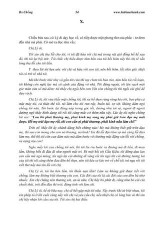 B Ch ng                                 54                         www.hobieuchanh.com


                                             X.


      Chi u b a sau, cô Lý i d y h c v , cô ti p       c m t phong th c a ph c - t     em
  n nhà mà phát. Cô m ra c nh v y:
       Ch Lý ôi,
        Tôi xin ch tha l i cho tôi, vì tôi ã h a v i ch mà trong vài gi     ng h k sau
 ó, thì tôi l i b i c. Tôi ch c ch hi u       c tâm h n c a tôi h i hôm n y thì ch s s n
lòng tha l i cho tôi li n.
        Y theo l i tôi h n   c v i ch và h a v i con tôi, nên h i hôm, l i chín gi , thi t
tôi có tr v nhà tôi.
       Mà khi b c nhè nh vô g n t i c a thì tay ch n tôi b n r n, tâm h n tôi r i lo n,
tôi không còn ngh l c mà xô cánh c a ng vô nhà. Tôi ng ngoài, tôi lén v ch m t
góc màn c a s mà dòm; tôi th y ch ng i bên con Y n còn ch ng tôi thì ng i cái gh
   a vách.
       Ch Lý ôi, tôi v a th y m t ch ng tôi, thì s h th n rùng rùng kéo t i, bao ph c
   t mày tôi, c thân th tôi, nó làm cho tôi run r y, bu n t i, s s t, không dám ngó
ch ng tôi n a. Tôi b c l i ng núp trong góc t i, d ng nh tôi s , ng i i ngoài
    ng ngó th y hình d ng tôi r i tôi càng m c c thêm n a v y. Lúc y tôi nghe ch ng
tôi nói: Con thì ph i th ng m , ph i kính m song m ph i gi tròn o m m i
    c. H m trái o m r i, thì con c n gì ph i th ng, ph i kính n a làm chi
        Tr i i! M y l i y chánh áng bi t ch ng nào! M mà không bi t gi tròn o
   , thì sao còn mong cho con nó th ng, nó kính! Tôi ã l i o làm v mà c ng l i o
làm m , th thì tôi còn can m nào mà dám b c vô ch ng m t ng xin l i v i ch ng,
và n ng n u con!
        Nghe m y l i c a ch ng tôi nói, thì tôi líu ríu b c ra    ng mà i li n, i mau
  m, không bi t i âu i nh ng i m t trí. i m t h i t i C u Ki u, tôi ng d a lan
can c u mà ngó mông, tôi ngó l i cái      ng d vãng r i tôi ngó t i cái   ng t ng lai
   a tôi thì tôi càng thêm au n h th n, nên tôi kêu xe kéo tr v ch tôi trú ng r i tôi
vi t th n y mà xin l i v i ch .
       Ch Lý ôi, tôi h hèn l m, tôi kh n n n l m! Làm v không gi      c ti t v i
ch ng, làm m không bi t th ng yêu con. Cái i c a tôi là cái i c a con n bà nh
nhu c. Xin ch ch ng nên th ng xót, an i n a. Ch hãy b ph t i, c ng nh b cái cùi
chu i thúi, trôi n âu thì trôi, ng tính v t làm chi.
       Ch Lý ôi, k t b a nay, ch s h t g p m t tôi n a. V y tr c khi t bi t nhau, tôi
xin phép t ít l i cu i cùng n y v i ch và yêu c u ch , n u thi t ch có lòng bác ái thì xin
ch hãy nh n l i c u c a tôi. Tôi xin ch hai u:
 