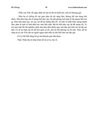 B Ch ng                                58                        www.hobieuchanh.com

      - Th y con Y n, h nghe nh c t i má nó thì nó bu n hiu, nên tôi th   ng quá.
        -   n bà có ch ng r i mà gian dâm thì t i n ng l m, không th nào dung th
     c. N u n ông y u trí dung th nh v y, thì n n phong hoá luân lý l t ng c h t còn
gì. H n m t n m nay, tôi suy xét ã k l ng l m r i. Ái tình v hình th c m ng m nh
  m, ph i ái tình v tinh th n kìa, m i b n ch t. Mà tôi bi t nh v y thì ã mu n r i. Vì
tr i qua m t l n thí nghi m, ph i ch u au n nhi u quá, nên bây gi tình c a tôi ã c n
khô. Có l t i tình c a tôi ã trút s ch c r i, nên tôi h t th ng v tôi n a. Thôi,    tôi
ráng an i con Y n cho nó nguôi ngoai tình m u t ch bi t làm sao bây gi .
      Cô Lý h t bi t dùng l i gì mà khuyên gi i n a    c.
      Th y Thi n l y t nh t trình r i t cô Lý mà v .
 