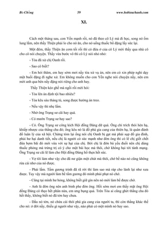 B Ch ng                                    59                   www.hobieuchanh.com


                                                XI.


       Cách m t tháng sau, con Y n m nh r i, nó ã theo cô Lý mà i h c, song nó m
lung l m, nên th y Thi n ph i lo cho nó n, cho nó u ng thu c b ng l y s c l i.
          t êm, th y Thi n n c m t i r i thì có a c a cô Lý m i th y qua nhà cô
cho cô nói chuy n. Th y v a b c vô thì cô Lý nói nh nh :
      - Tòa ã x ch Oanh r i.
      - Sao cô bi t?
       - Em h i th m, em hay s m m i n y tòa x v án, nên em có xin phép ngh d y
   t bu i ng i nghe x . Em không mu n cho con Y n nghe nói chuy n n y, nên em
   i anh qua bên n y ng nói riêng cho anh hay.
       Th y Thi n kéo gh mà ng i r i m i h i:
      - Tòa lên án     nh t i bao nhiêu?
      - Tòa kêu sáu tháng tù, song         ch    ng án treo.
      - N u v y thì nh l m.
      - Nh ông Tr ng s cãi hay quá.
      - Có m   n Tr ng s hay sao?
       - Có. Ông Tr ng s công kích H i ng àng d quá. ng ch trích thói hèn h ,
khi p nh c c a th ng cha ó; ng kêu nó là       phá gia cang c a thiên h , là quân ánh
    luân lý c a xã h i. Ch ng tóm l i ng nói ch Oanh b g t mà ph i s p        gia ình,
ph i h h i danh ti t, n u ch là ng i có s c m nh nh       n ông thì có l ch gi t ch t
   a b m bãi ó m i v a v i s h i c a ch . B i ch là n bà y u           i nên ch dùng
thu c ph ng mà tr ng tr có ý cho m t bài h c mà thôi, ch không h i t i tánh m ng.
Ông Tr ng s cãi l làm cho H i ng àng h th n h t s c.
       - V tôi làm nh v y cho ã n gi n m t chút mà thôi, ch b nào nó c ng không
  a cái nh c a nó    c.
      - Ph i l m. T m g ng trinh ã rã r i thì làm sao mà ráp cho lành l i nh x a
   c. Tuy v y mà ng i làm b t m g ng ó mình ph i ph t nó ch .
      - C ng t i mình h h ng, không bi t gi gìn nên nó m i làm b       c ch .
       - Anh là n ông nên anh binh phe n ông. H i s m m i em th y m t ông H i
  ng àng có th o h t phân n a, em ng b ng quá. Trên Tòa ai c ng ghét th ng cha ó
  t th y, không bi t nó ã t n hay ch a.
      - D u nó t n, nó ch a cái thói phá gia cang c a ng i ta, thì còn th ng khác th
cho nó:    i n y, thi u gì ng i nh v y, nào ph i có m t mình nó hay sao.
 