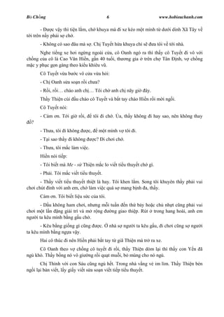 B Ch ng                                      6                           www.hobieuchanh.com

        -     c v y thì ti n l m, ch khuya mà i xe kéo m t mình t d            i dinh Xã Tây v
  i trên n y ph i s ch .
      - Không có sao âu mà s . Ch Tuy t h a khuya ch s                 a tôi v t i nhà.
       Nghe ti ng xe h i ng ng ngoài c a, cô Oanh ngó ra thì th y cô Tuy t i vô v i
ch ng c a cô là Cao V n Hi n, g n 40 tu i, th ng gia trên ch Tân nh, v ch ng
   c y ph c g n gàng theo ki u khiêu v .
      Cô Tuy t v a b     c vô c a v a h i:
      - Ch Oanh s a so n r i ch a?
      - R i, r    chào anh ch        Tôi ch anh ch nãy gi        ây.
      Th y Thi n cúi     u chào cô Tuy t và b t tay chào Hi n r i m i ng i.
      Cô Tuy t nói:
      - Cám n. T i gi r i,           tôi i ch .      a, th y không i hay sao, nên không thay
  ?
      - Th a, tôi i không       c,     m t mình v tôi i.
      - T i sao th y i không         c? i ch i ch .
      - Th a, tôi m c làm vi c.
      Hi n nói ti p:
      - Tôi bi t mà Me - s Thi n m c lo vi t ti u thuy t ch gì.
      - Ph i. Tôi m c vi t ti u thuy t.
       - Th y vi t ti u thuy t thi t là hay. Tôi khen l m. Song tôi khuyên th y ph i vui
ch i chút nh v i anh em, ch làm vi c quá s mang b nh a, th y.
      Cám n. Tôi bi t li u s c c a tôi.
      - D u không ham ch i, nh ng m i tu n n th b y ho c ch nh t c ng ph i vui
ch i m t l n ng gi i trí và m r ng     ng giao thi p. Rút trong hang hoài, anh em
ng i ta kêu mình b ng g u ch .
       - Kêu b ng gi ng gì c ng         c.       nhà s ng   i ta kêu g u, i ch i c ng s ng       i
ta kêu mình b ng ng a v y.
      Hai cô thúc i nên Hi n ph i b t tay t giã Thi n mà tr ra xe.
     Cô Oanh theo v ch ng cô tuy t i r i, th y Thi n dòm l i thì th y con Y n ã
ng khò. Th y b ng nó vô gi ng r i qu t mu i, b mùng cho nó ng .
       Ch Thình v i con Sáu c ng ng h t. Trong nhà v ng v im lìm. Th y Thi n bèn
ng i l i bàn vi t, l y gi y vi t s a so n vi t ti p ti u thuy t.
 