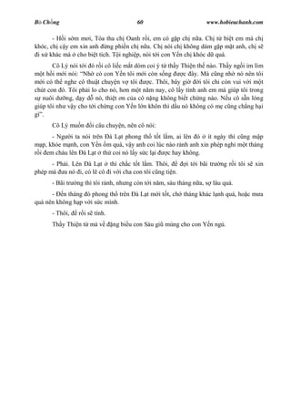 B Ch ng                                 60                         www.hobieuchanh.com

       - H i s m m i, Tòa tha ch Oanh r i, em có g p ch n a. Ch t bi t em mà ch
khóc, ch c y em xin anh ng phi n ch n a. Ch nói ch không dám g p m t anh, ch s
 i x khác mà cho bi t tích. T i nghi p, nói t i con Y n ch khóc d quá.
       Cô Lý nói t i ó r i cô li c m t dòm coi ý t th y Thi n th nào. Th y ng i im lìm
   t h i m i nói: Nh có con Y n tôi m i còn s ng         c ây. Mà c ng nh nó nên tôi
   i có th nghe cô thu t chuy n v tôi       c. Thôi, bây gi    i tôi ch còn vui v i m t
chút con ó. Tôi ph i lo cho nó, h n m t n m nay, cô l y tình anh em mà giúp tôi trong
   nuôi d ng, d y d nó, thi t n c a cô n ng không bi t ch ng nào. N u cô s n lòng
giúp tôi nh v y cho t i ch ng con Y n l n khôn thì d u nó không có m c ng ch ng h i
gì .
      Cô Lý mu n      i câu chuy n, nên cô nói:
       - Ng i ta nói trên à L t phong th t t l m, ai lên ó ít ngày thì c ng m p
   p, kh e m nh, con Y n m quá, v y anh coi lúc nào r nh anh xin phép ngh m t tháng
  i em cháu lên à L t th coi nó l y s c l i      c hay không.
      - Ph i. Lên à L t thì ch c t t l m. Thôi,            i t i bãi tr   ng r i tôi s xin
phép mà a nó i, có l cô i v i cha con tôi c ng ti n.
      - Bãi tr   ng thì tôi r nh, nh ng còn t i n m, sáu tháng n a, s lâu quá.
      - n tháng ó phong th trên à L t m i t t, ch tháng khác l nh quá, ho c m a
quá nên không h p v i s c mình.
      - Thôi,    r i s tính.
      Th y Thi n t mà v        ng bi u con Sáu gi mùng cho con Y n ng .
 