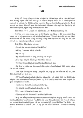 B Ch ng                                  61                      www.hobieuchanh.com


                                          XII.


        Trong ti t tháng giêng An Nam, trên Ðà-L t ã b t l nh, mà l i c ng không có
    a. Nh ng ng i vinh sanh m u l i, có ti n d        c ít nhi u, mà vì tranh c nh nên
ph i m t trí m i s c, k thì áp xe l a, ng i thì dùng xe h i, t ph ng t t p lên ó trú
ng ,     b i d ng thân th , ho c t nh d ng tinh th n m t ít lâu, ng h u l y s c l i mà
tranh danh tr c l i, ng m ng nu t cay v i i n a.
      Th y Thi n v i cô Lý em con Y n lên à L t          ã   c n a tháng r i.
           t b a s m m i,     ng ng i n lót lòng t i nhà hàng, cô Lý trong mình kh e
kho n vui v nên ki m chuy n mà nói chuy n cho con Y n c i, con nh b a nay ã
da th m th t, h t m o mét ch ng nh m y tháng tr c v y n a; nó c ng nói nói c i
    i, l s c m nh trong mình, vui trong trí.
      Th y Thi n th y v y thì h i con:
      - Con có nh nhà, con mu n v hay không?
      - Không. Con mu n     hoài trên n y.
      - T i sao v y?
      - T i trên n y có núi, có r ng, con th y con a quá.
      Cô Lý nghe m y l i thì cô ngó th y Thi n mà nói:
      - M i bây l n mà ã có cái tâm h n yêu nhàn thanh t nh.
       - Có l t i s phi n não làm cho nó chán ngán, nên ch c a nó thích không gi ng
  i c a con nít khác.
       - Anh lu n nh v y thì úng. Còn ph n anh, bây gi tâm h n anh th nào, anh
thích thanh t nh hay là ô h i.
       - ! Tâm h n c a tôi, cô ã th u hi u r i mà. Bây gi mà tôi thích ch ô h i, n u
tôi ph i chen mình vào ch n ch n r n nh v y y là t i cu c sanh nhai bu c tôi ph i l n
qu n trong ó mà thôi ch .
      - H i th mà ch i ch em c ng bi t nh v y.
      - Mà tôi ch c tâm h n c a cô c ng nh c a tôi.
      Cô Lý c   i, r i b t chuy n khác h i.
      - B a nay anh tính d t em v i con Y n i phía nào?
      - M y n i th ng c nh xung quanh ây mình th ng th c ã giáp h t r i. Mình lên
Dankia, ã i Tour de Points de Vie, ã lên núi Lang Bian, ã i m y l n Tour de Chasse
khi xem nai n c d i c i thông già, khi xem n c bi c trong H Than Th ã lên ch i
Nhà dù Robinson, ã vô su i Cam Ly, bây gi còn bi t i âu n a. Cô mu n i âu t ý
cô.
 