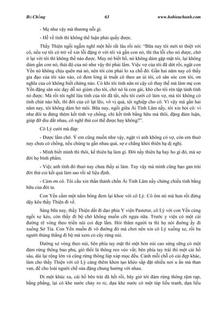 B Ch ng                                   63                         www.hobieuchanh.com

      - M nh v y mà th       ng n i gì.
      - H v tình thì không th lu n ph i qu y         c.
       Th y Thi n ng i ng m ngh m t h i r t lâu r i nói:        a nay tôi m i t thi t v i
cô, n u v tôi có tr v xin l i ng v i tôi và g n con nó, thì tha l i cho nó          c, ch
  l i v i tôi thì không th nào     c. May nó bi t h , nó không dám g p m t tôi, l i không
dám g n con nó, thái      c a nó nh v y thì ph i l m. Vi c v c a tôi ã d t r i, ng t con
   n nó không ch u quên má nó, nên tôi còn ph i lo xa ch ó. G n hai n m nay cô th y
gia o c a tôi xào xáo, cô em lòng ái tru t cô theo an i tôi, cô s n sóc con tôi, n
ngh a c a cô không bi t ch ng nào. Có khi tôi tính n n n c y cô thay th mà làm m con
   n ng s n sóc d y d nó giùm cho tôi, ch nó là con gái, khó cho tôi rèn t p tánh tình
nó      c. Mà r i tôi ngh l a tình c a tôi ã t t, n u tôi c i cô làm v , mà tôi không có
tình chút nào h t, thì i c a cô l t l o, vô v quá, t i nghi p cho cô. Vì v y mà g n hai
   m nay, tôi không dám h môi. B a nay, ng i gi a Ái Tình Lâm n y, tôi xin h i cô: ví
nh ôi ta ng thèm k t tình v ch ng, ch k t tình b ng h u mà thôi, ng àm lu n,
giúp     dìu d t nhau, cô ngh th coi th      c hay không? .
      Cô Lý c    i mà áp:
      -     c l m ch . Ý em c ng mu n nh v y, ng t vì anh không có v , còn em thu
nay ch a có ch ng, n u chúng ta g n nhau quá, s e ch ng kh i thiên h d ngh .
      - Mình bi t mình thì thôi, k thiên h làm gì.        i n y thiên h hay ho gì ó, mà s
  i h bình ph m.
       - Vi c anh tính ó thu nay ch a th y ai làm. Tuy v y mà mình c ng b o gan trái
  i th coi k t qu làm sao r i s li u nh.
      - Cám n cô. Tôi c u xin th n thánh ch n Ái Tình Lâm n y ch ng chi u tình b ng
  u c a ôi ta.
      Con Y n c m m t n m bông em l i khoe v i cô Lý. Cô ôm nó mà hun r i              ng
  y kêu th y Thi n i v .
      Sáng b a nay, th y Thi n d t i d o phía Y vi n Pastetur, cô Lý v i con Y n cùng
ng i xe kéo, còn th y i b ch không mu n c i ng a n a. Tr c y vi n có m t cái
   ng r vòng theo tri n núi coi p l m. H i th m ng i ta thì h nói             ng y i
xu ng S Tía. Con Y n mu n i vô         ng ó mà ch i nên xin cô Lý xu ng xe, r i ba
ng i th ng th ng i b mà xem c cây r ng núi.
             ng x vòng theo núi, bên phía tay m t thì m t hòn núi cao s ng s ng có m t
  ám r ng thông bao ph , gió th i lá thông reo véo v t; bên phía tay trái thì m t cái h
sâu, dài l i r ng l n và c ng r ng thông lúp xúp m c u. C nh m i ch có cái p khác,
làm cho th y Thi n v i cô Lý càng thêm khen t o khéo s p t nhi u n i u n mà than
van, cho loài ng i ch s a ng chung h ng v i nhau.
       i m t khúc xa, cái h bên trái ã h t r i, bây gi t i ám r ng thông r m r p,
  ng ph ng, l i có khe n c ch y ro re, d a khe n c có m t túp li u tranh, d a li u
 