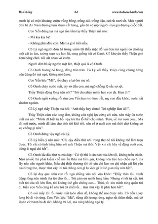 B Ch ng                                 64                        www.hobieuchanh.com

tranh l i có m t kho ng v n tr ng bông, tr ng c i, tr ng u, coi r t t i t t. M t ng i
   n bà An Nam      ng lum khum c t bông, g n ó có m t ng i m i già        ng cu c t.
      Con Y n      ng l i mà ngó r i n m tay th y Thi n mà nói:
      - Má kia kìa ba!
      - Không ph i âu con. Má tía gì    trên n y.
      Cô Lý ngó ng i n bà trong v n thì th y m c        v i en mà ngoài có choàng
  t cái áo m, t ng m o tuy lam l , song gi ng h t cô Oanh. Cô khuyên th y Thi n ghé
xem bông ch i, r i d t nhau vô v n.
      Ng    i   n bà y ng    c m t lên, thi t qu là cô Oanh.
      Cô Oanh buông bó bông,       ng trân trân. Cô Lý v i th y Thi n c ng ch ng h ng
nên   ng ó mà ngó, không nói       c.
      Con Y n kêu Má , r i ch y a l i ôm m nó.
      Cô Oanh ch y n     c m t, tay s   u con, mà ngó ch ng l s c s s t.
      Th y Thi n     ng lòng nên nói? Tôi cho phép mình hun con a. Hun i!
     Cô Oanh ng i xu ng r i ôm con Y n hun tr hun tr t, m con          u khóc, n   cn t
choàm ngoàm.
      Cô Lý ngó th y Thi n mà h i: Anh th y hay ch a? T i nghi p l m ó! .
       Th y Thi n c m xúc lung l m, không còn ngh l c c ng c i n a, nên th y a n c
   t mà nói: Mình ã bi t t h i v y tôi tha l i h t cho mình. Thôi, v mà nuôi con... Mà
tôi nói tr c, mình ã làm cho tình tôi khô r i, nên v    nuôi con mà thôi ch không có
    ch ng gì n .
      Cô Oanh      ng v y ngó cô Lý.
      Cô Lý hi u ý nên nói: Ch c y       u th nhì trong th ó tôi không th làm tr n
   c. Tôi ch có tình b ng h u v i anh Thi n mà thôi. V y xin ch hãy v  ng nuôi con,
  ng ái ng i chi h .
       Cô Oanh l c u th ra mà áp: Có t i thì lo n n n mà n t i, không tr n tránh.
Nh nhu c thì ph i ki m ch mà n thân mà t m g i, không nên trèo leo ch n s ch mà
lây nh cho ng i khác. N u ch thi t th ng tôi thì xin ch làm n ch nh n cái l i yêu
  u trong th ,   c nh v y thì tôi ch ng còn gì lo vi c gì th gian n y n a h .
        Cô l i day qua nhìn con r i ngó ch ng v a nói v a khóc: Th y thân tôi, mình
   ng lòng nên mình tha t i cho tôi... Tôi cám n mình lung l m. Nh ng vì tôi t xét, tôi
bi t t i c a tôi l n l m, tôi không th g n ch ng con... Thôi, tôi xin mình ráng quên tôi
 i, bi u con Y n c ng k nh tôi ã ch t r i... làm nh v y là ph i h n h .
      Cô nói m y l i r i n c m t tuôn d m d , không th nói    c n a. Cô li n xoay
 ng b i vô r ng. Con Y n kêu Má , ti ng d i trong r ng, nghe r t thãm thi t, mà cô
Oanh c b n b i ri t, không tr l i, mà c ng không ngó l i.
 