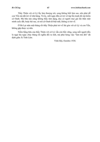 B Ch ng                              65                        www.hobieuchanh.com

      Th y Thi n v i cô Lý l y làm th ng xót, song không bi t làm sao, nên ph i d
con Y n mà d t tr v nhà hàng. T y, m i ngày u có tr vô túp l u tranh ó mà ki m
cô Oanh. Mà b a nào c ng không th y t m d ng, duy có ng i m i già l n th n m t
mình cu c t, ho c hái rau, c nói cô Oanh i bi t m t, không có tr v .
          à L t mãn m t tháng r i th y Thi n ph i tr v Sài gòn v i cô Lý và con Y n,
không g p    c v n a.
       Ni m b ng h u c a th y Thi n v i cô Lý v n còn b n v ng, song m i ng    i   u
lo ng i lâu ngày chày tháng r i ngh a i ra tình, mà ph i h ng vi c làm trái        ã
  nh gi a Ái Tình Lâm.
                                             V nh H i, Octobre 1938.
 