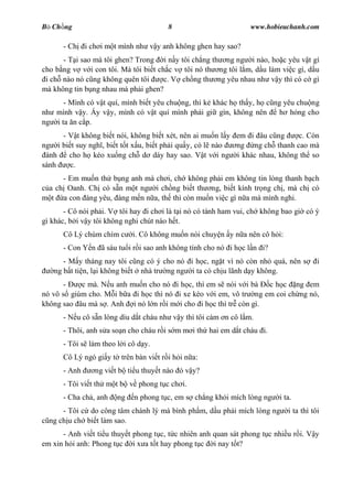 B Ch ng                                8                         www.hobieuchanh.com

      - Ch    i ch i m t mình nh v y anh không ghen hay sao?
      - T i sao mà tôi ghen? Trong i n y tôi ch ng th ng ng i nào, ho c yêu v t gì
cho b ng v v i con tôi. Mà tôi bi t ch c v tôi nó th ng tôi l m, d u làm vi c gì, d u
 i ch nào nó c ng không quên tôi      c. V ch ng th ng yêu nhau nh v y thì có c gì
mà không tin b ng nhau mà ph i ghen?
      - Mình có v t quí, mình bi t yêu chu ng, thì k khác h th y, h c ng yêu chu ng
nh mình v y. y v y, mình có v t quí mình ph i gi gìn, không nên         h h ng cho
ng i ta n c p.
     - V t không bi t nói, không bi t xét, nên ai mu n l y em i âu c ng    c. Còn
ng i bi t suy ngh , bi t t t x u, bi t ph i qu y, có l nào ng ng ch thanh cao mà
 ành   cho h kéo xu ng ch d dáy hay sao. V t v i ng i khác nhau, không th so
sánh    c.
      - Em mu n th b ng anh mà ch i, ch không ph i em không tin lòng thanh b ch
  a ch Oanh. Ch có s n m t ng i ch ng bi t th ng, bi t kính tr ng ch , mà ch có
   t a con áng yêu, áng m n n a, th thì còn mu n vi c gì n a mà mình nghi.
       - Cô nói ph i. V tôi hay i ch i là t i nó có tánh ham vui, ch không bao gi có ý
gì khác, b i v y tôi không nghi chút nào h t.
      Cô Lý chúm chím c     i. Cô không mu n nói chuy n y n a nên cô h i:
      - Con Y n ã sáu tu i r i sao anh không tính cho nó i h c l n i?
      - M y tháng nay tôi c ng có ý cho nó i h c, ng t vì nó còn nh quá, nên s          i
   ng b t ti n, l i không bi t nhà tr ng ng i ta có ch u lãnh d y không.
       -   c mà. N u anh mu n cho nó i h c, thì em s nói v i bà   c h c ng em
nó vô s giùm cho. M i b a i h c thì nó i xe kéo v i em, vô tr ng em coi ch ng nó,
không sao âu mà s . Anh i nó l n r i m i cho i h c thì tr còn gì.
      - N u cô s n lòng dìu d t cháu nh v y thì tôi cám n cô l m.
      - Thôi, anh s a so n cho cháu r i s m m i th hai em d t cháu i.
      - Tôi s làm theo l i cô d y.
      Cô Lý ngó gi y t trên bàn vi t r i h i n a:
      - Anh     ng vi t b ti u thuy t nào ó v y?
      - Tôi vi t th m t b v phong t c ch i.
      - Cha ch , anh   ng   n phong t c, em s ch ng kh i mích lòng ng     i ta.
      - Tôi c do công tâm chánh lý mà bình ph m, d u ph i mích lòng ng       i ta thì tôi
  ng ch u ch bi t làm sao.
      - Anh vi t ti u thuy t phong t c, t c nhiên anh quan sát phong t c nhi u r i. V y
em xin h i anh: Phong t c i x a t t hay phong t c i nay t t?
 