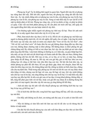 B Ch ng                                   9                          www.hobieuchanh.com

       - Phong t c là gì? y là nh ng thói ng i ta quen làm. Ng i i nào thì có phong
  c riêng theo i n y.      i d i i, ng i t n hoá, thì phong t c c ng d i i t n hoá
theo v y. y v y mình ch ng nên coi phong t c x a là x u, còn phong t c nay là t t, hay
phong t c x a là t t, còn phong t c nay là x u. Song có m t u n y là v n v t h có b
   t t nhiên ph i có b trái. Phong t c c ng v y, có l i t nhiên có h i, có ph i t nhiên
có qu y. C m vi t mà bình ph m phong t c thì c n ph i ch trích ch h i, ch qu y ó
cho ng i ng th i th y mà s a ho c tránh i v y thôi.
      - Em th ng nghe nhi u ng i nói phong t c th i nay t i b i. Theo l i anh m i
lu n ó, té ra m y ng i than trách nh v y là vô lý hay sao?
        - Ph i, than trách nh v y theo ý tôi là vô lý.     tôi ch vài phong t c mà hi n nay
ng i ta       ng phi n trách ó, r i tôi c t ngh a ch qu y cho cô nghe. L p ông bà mình
   i tr c say mê m y câu sách c mèm c a ch ch nh Nam n th th b t thân , nh
 Nhi n b t xu t khuê môn r i bu c n bà con gái không                c ng n tay n ông
con trai, không        c ch ng m t ra kh i phòng: H không            c ra kh i phòng thì gái
ch ng úng tu i l y ch ng có bi t ai mà ch n l a, b i v y cha m nh g n i nào c ng
ph i ng ch u h t th y. L p tr c không có          ng sá, ai nhà n y, s giao thi p h p hòi,
nên m y cái t c tôi m i nói ó thích h p v i hoàn c nh ó l m, dân noi theo, không than
phi n, không chê bai chi h t.      i nay có tàu, có xe l a, có xe h i, có máy bay,         ng
giao thi p r t d dàng, r t mau l . ã v y mà con gái bây gi có th h c nh con trai,
ch ng h c r i c ng có th làm vi c nh           n ông con trai. Xã h i t n hoá nh v y, t
nhiên phong t c ph i i d i theo, h con gái           c g p,      c nói chuy n,      c b t tay
chào h i n ông con trai, thì ch ng úng tu i l y ch ng t nhiên nó bi t ch n l a, ch ng
  n cha m nh n a. Thi t trong m y phong t c tôi m i nói ó thì x a v i nay khác nhau
nh tr ng v i en, nh ng x a thì h p v i x a, nay thì h p v i nay, b i v y mình không
nên chê t c x a là h l u, mà c ng không nên chê t c nay là t i b i. Có m t u n y d u
   a hay nay u h i h t, là n u con gái x a c l c c trong khuê phòng, không th y ai
  t, túng th ph i giao tình v i nô b c, ho c con gái i nay           c i ra     ng thong th
giao tình v i m i ng i, làm nh v y thì x a nay gì c ng không t t h t th y.
       - Anh nói nh v y thì anh vi t ti u thuy t phong t c anh không kích bác t c x a
hay là t c nay gì h t hay sao ?
     - Tôi s kích bác d l m ch , song kích bác ng o báng ch h i, ch x u c a phong
 c mà thôi.
      - Em th y anh không a i ch i, em t         ng anh th c u, té ra anh có tâm h n m i
   quá.
       - N u tôi không có tâm h n m i thì làm sao mà tôi           cho v tôi thong th       i
khiêu v m t mình.
      - Em i b ti u thuy t phong t c c a anh xu t b n           ng em     c th coi tâm h n
  a anh m i, mà m i cách nào cho bi t.
 