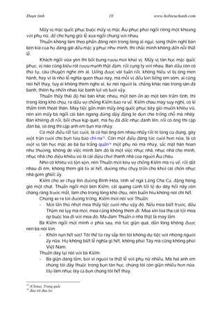 Ðo n tình                                  10                      www.hobieuchanh.com


            y v m c qu c ph c bu c m y v m c Âu ph c ph i ng i riêng m t kho ng
    i ph n ,      cho h ng gi l x a ng i chung v i nhau.
         Thu n không làm theo ph n ông nên trong lòng ái ng i, song th m ngh bàn
bên kia c a h àng gái u m c y ph c nh mình, thì ch c mình không n n i th t
  .
         Khách ng i v a yên thì b i b ng r u m i khai v . M y v tân h c m c qu c
ph c, v nào c ng bi u rót r u m nh th t m, r i c ng ly v i nhau. Ban u còn có
th t , câu chuy n nghe êm ái. U ng               c vài tu n r i, không hi u vì b ông men
hành, hay vì là nh l ngh a quen thu nay, mà m i v              u l n ti ng om sòm, ai c ng
nói h t th y, tuy ai không thèm nghe ai, k nói ng i la, ch ng khác nào trong sân á
banh, thiên h nh n nhao lúc banh l t vô l i v y.
         Thu n th y thái       hai bàn khác nhau, m t bên n ào m t bên tr m t nh, thì
trong lòng khó ch u, ra d u v ch ng Ki m b o ra v . Ki m chau mày suy ngh , có l
th m tính thoát thân. May ti c g n mãn m y ông qu c ph c bây gi mu n khiêu v ,
nên xin m y bà ng i cái bàn ngang           ng d y ng lo d n cho tr ng ch mà nhãy.
Bàn khiêng i r i, b i ch a k p quét, mà h ã c nh c ánh lên, r i có ông thì c p
  àn bà, có ông thì c p anh em b n mà nh y.
         Có m t      u r t t c c i, là có hai ông ôm nhau nh y r i té l ng cù ùng, gây
     t tr n c i cho b n t u b o chi-na15. Còn m t          u áng t c c i h n n a, là có
     t v tân h c m c áo bà ba tr ng qu n m t ph n mà nh y, s c m t hân hoan
                                              16

nh th ng, không dè vi c mình làm ó là m t vi c nh c nhã, nh c nhã cho mình,
nh c nhã cho        u khiêu v là cái     u ch i thanh nhã c a ng i Âu châu.
         Nh có khiêu v l n x n, nên Thu n m i kêu v ch ng Ki m mà r v , r i d t
nhau i êm, không thèm giã t ai h t, d ng nh ch y tr n cho kh i cái ch n nh c
nhã g m ghi c y.
         Ki m cho xe ch y lên        ng Bình Hòa, tính v ngã L ng Cha C , ng hóng
gió m t chút. Thu n ng i m t bên Ki m, cái quang c nh t i t d dáy h i nãy còn
chàng ràng tr c m t, làm cho trong lòng khó ch u, nên bu n hiu không nói chi h t.
         Ch ng xe ra t i       ng tr ng, Ki m m i nói v i Thu n:
         -     i l n th nh t moa th y ti c c i nh v y ó. N u moa bi t tr c, d u
            Th m nó l y mà m i, moa c ng không thèm i. Moa xin toa tha cái t i moa
            ép bu c toa i v i moa ó. Ma- am Thu n nhà th t là may l m.
         Bà Ki m ng i m t mình phía sau, mà t c gi n quá, d n lòng không                 c
nên bà nói l n:
         - Kh n n n h t s c! Tôi th t rày s p lên tôi không d ti c v i nh ng ng i
             y n a. H không bi t l ngh a gì h t, không ph i Tây mà c ng không ph i
            Vi t Nam.
         Thu n day l i nói v i bà Ki m:
         - Bà gi n áng l m, b i vì ng i ta th t l v i ph n nhi u. Mà hai anh em
            chúng tôi ây thu c trong b n tân h c, chúng tôi còn gi n nhi u h n n a.
                làm nh c lây c b n chúng tôi h t th y.

15
     (China), Trung qu c
16
       a t i a lui
 