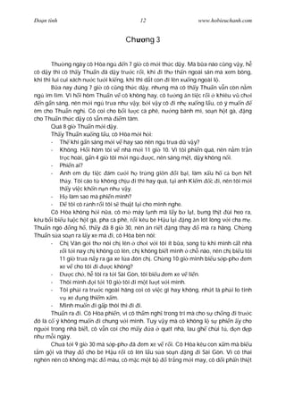 Ðo n tình                                   12                      www.hobieuchanh.com


                                      Ch      ng 3


       Th ng ngày cô Hòa ng             n 7 gi cô m i th c d y. Mà b a nào c ng v y, h
cô d y thì cô th y Thu n ã d y tr c r i, khi i th th n ngoài sân mà xem bông,
khi thì lui cui xách n c t i ki ng, khi thì d t con i lên xu ng ngoài l .
           a nay úng 7 gi cô c ng th c d y, nh ng mà cô th y Thu n v n còn n m
ng im lìm. Vì h i hôm Thu n v cô không hay, cô t ng n ti c r i khiêu v ch i
  n g n sáng, nên m i ng tr a nh v y, b i v y cô i nh xu ng l u, có ý mu n
êm cho Thu n ngh . Cô coi cho b i l c cà phê, n ng bánh mì, so n h t gà, ng
cho Thu n th c d y có s n mà           m tâm.
       Quá 8 gi Thu n m i d y.
       Th y Thu n xu ng l u, cô Hòa m i h i:
       - Th khi g n sáng m i v hay sao nên ng tr a d v y?
       - Không. H i hôm tôi v nhà m i 11 gi 10. Vì tôi phi n quá, nên n m tr n
            tr c hoài, g n 4 gi tôi m i ng          c, nên sáng m t, d y không n i.
       - Phi n ai?
       - Anh em d ti c ám c i h tr ng gi n                    i b i, làm x u h c b n h t
            th y. Tôi cáo t không ch u i thì hay quá, t i anh Ki m c i, nên tôi m i
            th y vi c kh n n n nh v y.
       -         làm sao mà phi n mình?
       -        tôi có r nh r i tôi s thu t l i cho mình nghe.
       Cô Hòa không h i n a, cô m máy l nh mà l y b l t, b ng th t ùi heo ra,
kêu b i bi u lu c h t gà, pha cà phê, r i kêu bé H u l i ng n lót lòng v i cha m .
Thu n ngó         ng h , th y ã 8 gi 30, nên n ri t ng thay             mà ra hãng. Ch ng
Thu n s a so n ra l y xe mà i, cô Hòa bèn nói:
       - Ch Vân g i th nói ch lên ch i v i tôi ít b a, song t khi mình c t nhà
              i t i nay ch không có lên, ch không bi t mình ch nào, nên ch bi u tôi
            11 gi tr a n y ra ga xe l a ón ch . Ch ng 10 gi mình bi u s p-ph em
            xe v cho tôi i        c không?
       -          c ch , h tôi ra t i Sài Gòn, tôi bi u em xe v li n.
       - Thôi mình i t i 10 gi tôi i m t l t v i mình.
       - Tôi ph i ra tr c ngoài hãng coi có vi c gì hay không, nh t là ph i lo tính
                xe ng thi m x m.
       - Mình mu n i g p thôi thì i i.
       Thu n ra i. Cô Hòa phi n, vì cô th m ngh trong trí mà cho s ch ng i tr c
 ó là c ý không mu n i chung v i mình. Tuy v y mà cô không l s phi n y cho
ng i trong nhà bi t, cô v n coi cho m y             a quét nhà, lau gh chùi t , d n d p
nh m i ngày.
       Ch a t i 9 gi 30 mà s p-ph ã em xe v r i. Cô Hòa kêu con x m mà bi u
  m g i và thay         cho bé H u r i cô lên l u s a so n ng i Sài Gòn. Vì có thai
nghén nên cô không m c           màu, cô m c m t b         tr ng m i may, cô d i ph n thi t
 