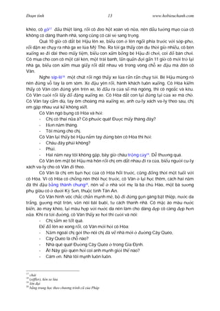 Ðo n tình                                          13             www.hobieuchanh.com


khéo, cô 17         u thi t láng, r i cô eo h t xoàn vô n a, nên d u t ng m o c a cô
không có dáng thanh nhã, song c ng có cái v sang tr ng.
        Quá 10 gi cô d t bé H u lên xe, bi u con lên ng i phía tr c v i s p-ph ,
   i d n xe ch y ra nhà ga xe l a M Tho. Ra t i ga th y còn d th i gi nhi u, cô bèn
xu ng xe i dài theo m y ti m, bi u con x m b ng bé H u i ch i, coi             bán ch i.
Cô mua cho con cô m t cái kèn, m t trái banh, l n qu n i g n 11 gi cô m i tr l i
nhà ga, bi u con x m mua gi y r i d t nhau vô trong vòng ch xe u mà ón cô
Vân.
        Nghe síp-lê18 m t chút r i ngó th y xe l a r n r n ch y t i. Bé H u m ng r
nên      ng v tay la om sòm. Xe u yên r i, hành khách tuôn xu ng. Cô Hòa ki m
th y cô Vân còn        ng yên trên xe, ló u ra c a s mà ngóng, thì cô ngo c và kêu.
Cô Vân c i r i l y             ng xu ng xe. Cô Hòa d t con l i    ng t i c a xe mà ch .
Cô Vân tay c m dù, tay ôm choàng mà xu ng xe, anh cu-ly xách va-ly theo sau, ch
em g p nhau vui k không xi t.
        Cô Vân ngó b ng cô Hòa và h i:
        - Ch có thai n a à? Có ph c quá! Ð c m y tháng ây?
        -       n n m tháng.
        - Tôi m ng cho ch .
        Cô Vân l i th y bé H u n m tay       ng bên cô Hòa thì h i:
        - Cháu ây ph i không?
        - Ph i.
        - Hai n m nay tôi không g p, bây gi cháu tr ng c y19. D th ng quá.
        Cô Vân ôm m t bé H u mà hôn r i ch em d t nhau i ra c a, bi u ng i cu-ly
xách va-ly cho cô Vân i theo.
        Cô Vân là ch em b n h c c a cô Hòa h i tr c, c ng ng th i m t tu i v i
cô Hòa. Vì cô Hòa có ch ng nên thôi h c tr c, cô Vân l i h c thêm, cách hai n m
  ã thi u ng thành chung20, nên v             nhà v i m là bà ch Hào, m t bà s ng
ph giàu có d i K S n, thu c t nh Tân An.
        Cô Vân hình vóc ch c ch n m nh m , b i           ng g n gàng b t thi p, n c da
tr ng, g ng m t tròn, v n nói bãi buôi, t cách thanh nhã. Cô m c áo màu n c
bi n, áo may khéo, l i màu h p v i n c da nên làm cho dáng p cô càng p h n
    a. Khi ra t i     ng, cô Vân th y xe h i thì c i và nói:
        - Ch s m xe t t quá.
                lên xe xong r i, cô Vân m i h i cô Hòa:
        -      m ngoái ch g i th nói ch ã v nhà m i             ng Cây Quéo,
        - Cây Quéo là ch nào?
        - Nhà quê quá! Ð ng Cây Quéo trong Gia Ð nh.
        - À! Nãy gi quên h i coi anh m nh gi i th nào?
        - Cám n. Nhà tôi m nh luôn luôn.


17
   ch i
18
   (siffler), kèn xe l a
19
     n i
20
      ng trung h c theo ch   ng trình c c a Pháp
 