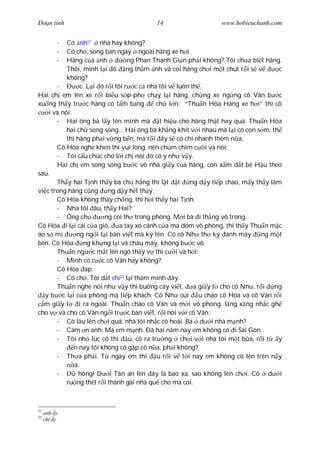 Ðo n tình                                14                     www.hobieuchanh.com


         - Có nh21 nhà hay không?
         - Có ch , song ban ngày ngoài hãng xe h i.
         - Hãng c a nh             ng Phan Thanh Gi n ph i không? Tôi ch a bi t hãng.
           Thôi, mình l i ó ng th m nh và coi hãng ch i m t chút r i s v             c
           không?
       -         c. L i ó r i tôi r c c nhà tôi v luôn th .
Hai ch em lên xe r i bi u s p-ph ch y l i hãng, ch ng xe ng ng cô Vân b c
xu ng th y tr c hãng có t m b ng             ch l n: “Thu n Hòa Hãng xe h i” thì cô
    i và nói:
       - Hai ông bà l y tên mình mà t hi u cho hãng th t hay quá. Thu n Hòa
           hai ch song song... Hai ông bà kh ng khít v i nhau mà l i có con s m, th
           thì hãng ph i v ng b n, mà r i ây s có chi nhánh thêm n a.
       Cô Hòa nghe khen thì vui lòng, nên chúm chím c i và nói:
       - Tôi c u chúc cho l i ch nói ó có y nh v y.
       Hai ch em song song b c vô nhà gi y c a hãng, con x m d t bé H u theo
sau.
       Th y hai T nh th y bà ch hãng thì l t t         ng d y ti p chào, m y th y làm
vi c trong hãng c ng       ng d y h t th y.
       Cô Hòa không th y ch ng, thì h i th y hai T nh:
       - Nhà tôi âu, th y Hai?
       - Ông ch          ng coi th trong phòng. M i bà i th ng vô trong.
Cô Hòa i l i cái c a gió,       a tay xô cánh c a mà dòm vô phòng, thì th y Thu n m c
áo s mi        ng ng i t i bàn vi t mà ký tên. Có cô Nh th ký ánh máy          ng m t
bên. Cô Hòa ng kh ng l i và châu mày, không b c vô.
       Thu n ng c m t lên ngó th y v thì c i và h i:
       - Mình có r c cô Vân hay không?
       Cô Hòa áp:
       - Có ch . Tôi d t ch 22 l i th m mình ây.
       Thu n nghe nói nh v y thì buông cây vi t,        a gi y t cho cô Nh , r i   ng
   y b c l i c a phòng mà ti p khách. Cô Nh cúi u chào cô Hòa và cô Vân r i
  m gi y t      i ra ngoài. Thu n chào cô Vân và m i vô phòng, l ng x ng nh c gh
cho v và cho cô Vân ng i tr c bàn vi t, r i nói v i cô Vân:
       - Cô lâu lên ch i quá, nhà tôi nh c cô hoài. Bà d i nhà m nh?
       - Cám n anh. Má em m nh. Ðã hai n m nay em không có i Sài Gòn.
       - Tôi nh lúc cô thi u, cô ra tr ng ch i v i nhà tôi m t b a, r i t y
              n nay tôi không có g p cô n a, ph i không?
       - Th a ph i. T ngày em thi u r i v t i nay em không có lên trên n y
              a.
       -        hông! D i Tân an lên ây là bao xa, sao không lên ch i. Cô d i
           ru ng thét r i thành gái nhà quê cho mà coi.



21
     anh y
22
     ch y
 