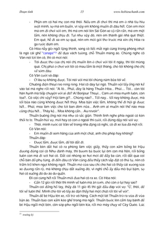 Ðo n tình                                  15                      www.hobieuchanh.com


           -Ph n em có hai m con mà thôi. N u em i ch i thì má em nhà tiu hiu
                t mình, s má em bu n, vì v y em không mu n i âu h t. Còn em m i
            má em i ch i v i em, thì má em nói lên Sài Gòn xe c r n r n, má em m t
              m, nên không ch u i. T i nh v y ó, nên em thành gái nhà quê thi t.
            Em quê, h i xa em s quá, nên em m i g i th tr c mà xin ch Hòa ra
            ga r c dùm em.
         Cô Hòa n y gi ng i l ng thinh, song cô li c m t ngó cùng trong phòng nh t
là ngó cái gh "canapé"23          d a vách t ng, ch Thu n máng áo. Ch ng nghe cô
Vân nói t i tên cô, thì cô m i nói:
         - Tôi        c th c a ch nói ch mu n lên ch i v i tôi ít ngày, thì tôi m ng
            quá. Ch ph i ch i v i tôi có mau l m là m t tháng, ch tôi không cho ch
                s m âu.
         Cô Vân c i và áp:
         -     lâu s không        c. Tôi nói v i má tôi ch ng n m b a tôi v .
         Chuông       n tho i reo reng reng. Hai cô day l i ngó. Thu n v i l y ng nói k
vào tai mà nghe r i nói: "A lô... Ph i, ây là hãng Thu n Hòa... Ph i.... Tôi... còn tôi
hân h nh mà ti p chuy n v i ai ó? A! Bonjour Tho i... Cám n moa m nh luôn, còn
toa?.. Có vi c chi v y? H i làm gì?... Ch ng nào?... T i nay... t i nay không        c, mà
  i b a nào c ng không           c h t th y. Moa b n vi c l m, không th i h i gì         c
   t... Ph i, moa làm vi c cho t i ban êm n a... Anh em ai mu n nói th nào moa
   ng ch u h t... Thây k ... Moa không c n... Au revoir".
         Thu n buông ng nói mà nh có s c gi n. Thình lình nghe phía ngoài có kèn
th i te te. Thu n h i v , m i hay có con ngoài thì c i, r i        ng d y nói v i v :
         - Thôi, mình r c cô Vân v trong nhà ng cô ngh , cô i xe l a ã m t r i.
         Cô Vân nói:
         - Em mu n i xem hãng c a anh m t chút, anh cho phép hay không?
         Thu n áp:
         -        c l m,     c l m,    tôi d t i.
         Thu n bèn d t hai cô ra phòng làm vi c gi y, th y con x m b ng bé H u
      ng     ng coi cô Nh      ánh máy, thì b m b b c l i ôm con mà hôn, r i b ng
luôn con mà i v i hai cô. D t coi nh ng xe h i m i               y ba c n, r i d t qua coi
ch bán        ph tùng, i n âu cô Vân c ng u th y cách s p t có th t , nên cô
tr m tr khen ng i không ng t. Thu n m c a sau ch cho hai cô th y cái x ng s a
xe        ng r n r , mà không ch u d t xu ng ó, vì ngh ch y d u m b i b m, s
hai cô xu ng ó d áo d qu n.
         Ði coi cùng h t r i Thu n m i a hai cô ra xe. Cô Hòa nói:
         -      n 12 gi r i thôi thì mình v luôn mà n c m, ch còn l i hay sao?
         Thu n coi ng h tay, th y ã 11 gi 45 thì g t u áp v i v : " , thôi,
tôi v luôn th . Mình ch tôi vô l y áo d n th y hai m t chút r i tôi v v i".
         Thu n       bé H u lên xe, r i tr vô hãng. Cách m t lát Thu n tr ra v a i v a
   n áo. Thu n b o con x m kéo gh trong mà ng i. Thu n b c lên c m tay bánh
bé H u ng i m t bên, còn s p-ph ng i bên kia, r i m máy ch y v Cây Quéo. Lúc

23
     tr   ng k
 