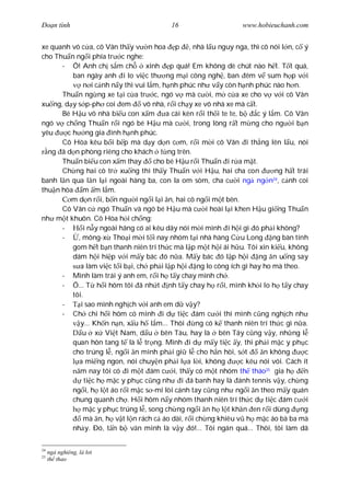 Ðo n tình                                   16                      www.hobieuchanh.com


xe quanh vô c a, cô Vân th y v n hoa p , nhà l u nguy nga, thì cô nói l n, c ý
cho Thu n ng i phía tr c nghe:
      - Ô! Anh ch s m ch            xinh p quá! Em không dè chút nào h t. T t quá,
          ban ngày anh i lo vi c th ng m i công ngh , ban êm v sum h p v i
              n i c nh n y thì vui l m, h nh phúc nh v y còn h nh phúc nào h n.
      Thu n ng ng xe t i c a tr c, ngó v mà c i, m c a xe cho v v i cô Vân
xu ng, d y s p-ph coi em           vô nhà, r i ch y xe vô nhà xe mà c t.
      Bé H u vô nhà bi u con x m          a cái kèn r i th i te te, b    c ý l m. Cô Vân
ngó v ch ng Thu n r i ngó bé H u mà c i, trong lòng r t m ng cho ng i b n
yêu     c h ng gia ình h nh phúc.
      Cô Hòa kêu b i b p mà d y d n c m, r i m i cô Vân i th ng lên l u, nói
  ng ã d n phòng riêng cho khách t ng trên.
      Thu n bi u con x m thay         cho bé H u r i Thu n i r a m t.
      Ch ng hai cô tr xu ng thì th y Thu n v i H u, hai cha con                 ng h t trái
banh l n qua l n l i ngoài hàng ba, con la om sòm, cha c i ng ng n , c nh coi  24

thu n hòa m m l m.
         m d n r i, b n ng i ng i l i n, hai cô ng i m t bên.
      Cô Vân c ngó Thu n và ngó bé H u mà c i hoài l i khen H u gi ng Thu n
nh m t khuôn. Cô Hòa h i ch ng:
      -       i n y ngoài hãng có ai kêu dây nói m i mình i h i gì ó ph i không?
      -     , mông-x Tho i m i t i nay nhóm t i nhà hàng C u Long ng bàn tính
          gom h t b n thanh niên trí th c mà l p m t h i ái h u. Tôi xin ki u, không
          dám h i hi p v i m y bác ó n a. M y bác ó l p h i ng n u ng say
             a làm vi c t i b i, ch ph i l p h i ng lo công ích gì hay ho mà theo.
      - Mình làm trái ý anh em, r i h t y chay mình ch .
      - Ô... T h i hôm tôi ã nh t nh t y chay h r i, mình kh i lo h t y chay
          tôi.
      -      i sao mình ngh ch v i anh em d v y?
      - Ch chi h i hôm có mình i d ti c ám c i thì mình c ng ngh ch nh
             y... Kh n n n, x u h l m... Thôi       ng có k thanh niên trí th c gì n a.
              u x Vi t Nam, d u bên Tàu, hay là bên Tây c ng v y, nh ng l
          quan hôn tang t là l tr ng. Mình i d m y ti c y, thì ph i m c y ph c
          cho trúng l , ng i n mình ph i gi l cho h n hòi, s t             n không        c
            a mi ng ngon, nói chuy n ph i l a l i, không            c kêu nói vói. Cách ít
             m nay tôi có i m t ám c i, th y có m t nhóm th tháo25 gia h                 n
               ti c h m c y ph c c ng nh        i á banh hay là ánh tennis v y, ch ng
          ng i, h l t áo r i m c s -mi lòi cánh tay c ng nh ng i n theo m y quán
          chung quanh ch . H i hôm n y nhóm thanh niên trí th c d ti c ám c i
              m c y ph c trúng l , song ch ng ng i n h l t kh n en r i dùng             ng
              mà n, h v t l n rách c áo dài, r i ch ng khiêu v h m c áo bà ba mà
          nh y. Ðó, t n b v n minh là v y ó!... Tôi ngán quá... Thôi, tôi làm dã

24
     ng nghiêng, l l i
25
     th thao
 