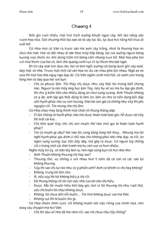 Ðo n tình                                  18                      www.hobieuchanh.com



                                     Ch       ng 4
           n gi r i chi u, m t tr i tr ch xu ng khu t ng n cây, h t d i n ng vào
     n hoa n a. Gió ch ng th i loa xao xô lá cây lúc l c, l i       a h i n ng h i tr a i
    t h t.
        Cô Hòa m i cô Vân ra tr c sân mà xem cây tr ng, nh t là th ng hoa n
ch i cho mát. Hai cô d t nhau i dài theo m y li p bông, lúc cúi xu ng ng i bông
     ng v a ch m n , khi         ng tr m tr bông c m nhung t i t t. Mùi hoa pha l n
   i mùi th m c a hai cô, làm cho quang c nh r c r l i th m tho bát ngát.
        Ði t i cây xoài l n d a rào, hai cô bèn ng i xu ng cái b ng d i g c cây xoài,
day m t vô nhà. Tr c m t m t cái sân hoa n             các màu pha l n nhau. Ngó xa vô
   a thì m t toà nhà nguy nga p . Cô Vân ng m c nh m t h i, cô sanh c m trong
lòng nên cô day qua nói v i b n:
        - Ch có ph c l m. Tôi th y ch              c nh v y th t tôi m ng bi t ch ng
            nào. Ng i ta nói m y ông h c bên Tây, n u h v x mà h l p gia ình,
            thì ch ý ki m ti n cho nhi u ng n ch i sung s ng. Anh Thu n không
            có ý ó, anh l p gia th t ng lo làm n, làm n cho có ti n ng b i p
               n h nh phúc cho v con h ng. àn bà con gái có ch ng nh v y thì ph
            nguy n r i. Tôi m ng cho ch l m.
        Cô Hòa chau mày l ng thinh m t chút r i th ng th ng áp:
        -         i ch ng có h nh phúc nào mà       c hoàn toàn bao gi , h       c cái n y
            thì m t cái kia...
        - Ch khó quá! V y ch ch còn mu n th nào m i g i là hoàn toàn h nh
            phúc?
        - Tôi có mu n gì âu? th nào tôi c ng b ng lòng h t th y... Nh ng mà tôi
            ngh h nh phúc gia ình ch nào ch không ph i nh nhà p, xe t t, n
            ngon sung s ng, b c ti n y dãy, mà gây ra              c. Có ng i l y ch ng
              i trong m t cái chòi tranh mà h còn vui v h n nhi u...
        Nghe m y l i y, cô Vân l y làm l , nên ngó s ng b n r i h i nho nh :
        - Anh Thu n không th ng ch hay sao?
        - Th ng ch , v ch ng v i nhau h n 5 n m ã có con có cái, sao l i
            không th ng.
        -      y thì sao ch l i nói nh có ý phi n anh? Anh có khinh r ch hay không?
        - Không, tr ng tôi l m ch .
        - À, n u v y thì tôi không hi u ý ch r i.
        -       th ng th ng r i tôi nói vi c nhà c a tôi cho ch hi u.
        -        c. Mà tôi mu n hi u li n bây gi , b i vì tôi th ng ch nh ru t th t,
               u ch bu n tôi ch u không       c.
        - Không, tôi ch a n n i bu n.... Tôi m i không            c vui mà thôi.
        - Không vui thì là bu n ch gì.
        Cô Hòa chúm chím c i, r i không mu n nói vi c riêng c a mình n a, nên
xoay câu chuy n mà h i Vân:
        - Ch thi u v nhà ã hai n m r i, sao ch ch a ch u l y ch ng?
 