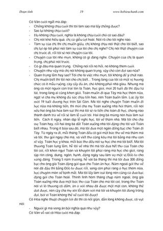 Ðo n tình                                  19                      www.hobieuchanh.com


       Cô Vân c i ng t mà áp:
       - Ch ng không ch u c i thì tôi làm sao mà l y ch ng            c?
       - Sao l i không ch u c i?
       -        không ch u c i, ngh a là không ch u c i ch có sao âu?
       - Ch nói khó hi u quá. ch c gi u c t hoài. Nói rõ cho tôi nghe nào.
       - Tâm s c a ch thì ch mu n gi u, ch không ch u nói th t cho tôi bi t, sao
          ch l i ép tôi ph i nói tâm s c a tôi cho ch nghe? Ch nói th t chuy n c a
          ch tr c i, r i tôi s nói chuy n c a tôi.
       - Chuy n c a tôi nh m n, không có gì áng nghe. Chuy n c a ch là quan
          tr ng, ch ph i nói tr c.
       - Có gì âu mà quan tr ng. Ch ng nói r i nó h i, nó không thèm c i.
       - Chuy n nh v y mà ch nói không quan tr ng, v y ch còn i sao n a?
       - Quan tr ng l m hay sao? Tôi cho là vi c nh m n, tôi không           ý chút nào.
          Ch mu n bi t thì tôi nói cho ch bi t... Trong làng c a tôi có m t v h ng
          ch c có ít m u ru ng, cày c y         n, ch không ph i nhà giàu. Nh ng mà
          ông có m t ng i con trai tên là Toàn, h c gi i, m i 20 tu i ã thi u tú
          tài, trong làng ai c ng khen gi i. Toàn mu n i qua Tây mà h c thêm n a,
          ng t vì cha m không          s c ch u t n hao, nên Toàn bu n l m. Lúc y tôi
               i 19 tu i      ng h c trên Sài Gòn. Má tôi nghe chuy n Toàn mu n i
             c n a mà không ti n, thì m i cha m Toàn xu ng nhà h i th m, r i nói
             u hai ông bà h a làm sui thì má tôi s ra ti n cho toàn i h c, ch ng nào
          thành danh tr v r i s làm l c i tôi. Hai ông bà m ng nên h a làm sui
          li n. Cách ít ngày, nhân d p l ngh h c, tôi v th m nhà. Má tôi cho cha
                Toàn hay, r i hai ông bà d t Toàn xu ng nhà tôi ng cho tôi v i Toàn
          bi t nhau. Trong ít b a sau ó, má tôi        a m t ngàn ng b c cho Toàn i
          Tây. T ngày ra i, m i tháng Toàn u có g i m t b c th v mà th m má
          và tôi, th g i ngay cho má, và vi t th c ng kêu má tôi b ng má nh con
             v y. Toàn h c y khoa, m i b c th         u nói s h c cho má tôi bi t. Má tôi
          th ng Toàn lung l m, h tôi v nhà thì má tôi            a h t th c a Toàn cho
          tôi coi, r i khen ng i Toàn và khuyên tôi ph i ráng mà h c cho gi i, ráng
             p rèn công, dung, ngôn, h nh, ng ngày sau làm v m t v Ð c-t cho
              ng áng. Trong 5 n m tr ng, h vài ba tháng thì má tôi           a 300 ng
             c cho ông già Toàn ng g i qua cho Toàn n h c. N m ngoái g i th v
          nói ã u thi b ng Ð c-t             c r i, song còn ph i ráng h c thêm n a,
             c chuyên môn v b nh m t. Má tôi l y làm vui lòng nên c ng c            ab c
             ng g i cho Toàn hoài. Thình lình hôm tháng ch p n m ngoái, ông già
          Toàn xu ng nhà         a m t b c th c a Toàn cho má tôi coi, trong th Toàn
          nói vì l th ng cô m, n v i nhau ã                   c m t m t con, không th
              t      c, nên c y cha m xin l i dùm v i má tôi và khuyên tôi      ng trông
              i, b i vì Toàn không th v c i tôi         c!
       Cô Hòa nghe thu t chuy n t i ó thì cô n i gi n, d n lòng không           c, cô v t
nói:
       - Ng i gì mà vong ân b i ngh a quá nh v y?
       Cô Vân v vai cô Hòa c i mà áp:
 