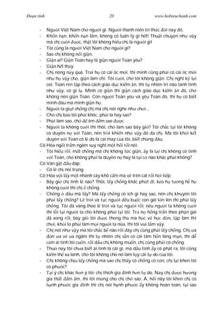 Ðo n tình                               20                     www.hobieuchanh.com


      -  Ng i Vi t Nam ch ng i gì. Ng i thanh niên trí th c i nay ó.
      -  Kh n n n, kh n n n l m, không có luân lý gì h t! Thu t chuy n nh v y
         mà ch c i        c, th t tôi không hi u ch là ng i gì!
      - Tôi c ng là ng i Vi t Nam ch ng i gì?
      - Sao ch không n i gi n.
      - Gi n ai? Gi n Toàn hay là gi n ng i Toàn yêu?
      - Gi n h t th y.
      - Ch nóng n y quá. Trai h có cái óc m i, thì mình c ng ph i có cái óc m i
         nh h v y ch , gi n làm chi. Tôi c i, ch tôi không gi n. Ch ngh k l i
         coi. Toàn rèn t p theo cách giáo d c ki m n, thì t nhiên trí não tánh tình
         nh v y, có gì l . Mình có gi n thì gi n cách giáo d c ki m n ó, ch
         không nên gi n Toàn. Còn ng i Toàn yêu và yêu Toàn ó, thì h có bi t
         mình âu mà mình gi n h .
      - Ng i ta gi t ch ng ch mà ch nói nghe nh ch i...
      - Ch ch b o tôi ph i khóc, ph i la hay sao?
      - Ph i làm sao, ch       êm m sao         c.
      - Ng i ta không c i thì thôi, ch làm sao bây gi ? Tôi ch c t i tôi không
         có duyên n v i Toàn, nên tr i khi n nh v y ó a ch . Mà tôi kh i k t
         duyên v i Toàn có l ó là cái may c a tôi, bi t ch ng âu.
      Cô Hòa ng i tr m ngâm suy ngh m t h i r i nói:
      - Tôi hi u r i, m t ch ng mà ch không t c gi n, y là t i ch không có tình
            i Toàn, ch không ph i là duyên n hay là t i c nào khác ph i không?
      Cô Vân g t u áp:
      - Có l ch nói trúng.
      Cô Hòa v i l y m t nhánh cây khô c m mà v trên cát r i h i ti p:
      - Bây gi ch tính l nào? Thôi, l y ch ng khác ph t i, k o h t ng h h
         không c i thì ch ch ng.
      - Ch ng         âu mà l y? Mà l y ch ng có ích gì hay sao, nên ch khuyên tôi
         ph i l y ch ng? L tr i và t c ng i u bu c con gái l n lên thì ph i l y
         ch ng. Tôi ã vâng theo l tr i và t c ng i r i; n u ng i ta không c i
         thì l i t i ng i ta ch không ph i t i tôi. Tr n h ng tr n theo ph n gái
          ã xong r i, bây gi tôi         c thong th mà h c v h c      n, t p làm thi
         ch i, kh i lo ph i làm m i ng i ta n a, thì tôi vui l m v y.
      - Ch nói nh v y mà tôi ch c b nào r i ây ch c ng ph i l y ch ng. Ch a
            n a v a ngâm thì t nhiên ch s n có cái tâm h n lãng m n, thì d
           m ái tình lôi cu n, r i d u ch không mu n, ch c ng ph i có ch ng.
      - Thu nay tôi ch a bi t ái tình là cái gì, mà d u tình y có phát ra, tôi c ng
         ki m th xa lánh, ch tôi không cho nó làm l y cái t do c a tôi.
      - Ch không ch u l y ch ng mà sao ch th y có ch ng có con, ch l i khen tôi
         có ph c?
      -     i ý ch khác h n ý tôi; ch thích gia ình h n t do. Nay ch        c h ng
         gia th t m m, thì tôi m ng cho ch ch sao. À, h i nãy tôi khen ch có
            nh ph c gia ình thì ch nói h nh ph c y không hoàn toàn, t i sao
 