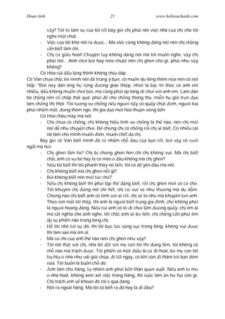 Ðo n tình                                   21                       www.hobieuchanh.com


             y? Tôi t tâm s c a tôi r i bây gi ch ph i nói vi c nhà c a ch cho tôi
          nghe m t chút.
       - Vi c c a tôi khó nói ra           c... Mà vi c c ng không áng nói nên ch ch ng
             n bi t làm chi.
       - Ch c gi u hoài! Chuy n tuy không áng nói mà tôi mu n nghe. v y ch
          ph i nói... Anh ch i b i hay mèo chu t nên ch ghen ch gì, ph i nh v y
          không?
       Cô Hòa cúi u l ng thinh không ch u áp.
Cô Vân ch a ch c l i mình nói ã trúng ý b n, cô mu n d lòng thêm n a nên cô nói
ti p: "Ð i nay àn ông h r ng                ng giao thi p, nh t là b c trí th c có anh em
nhi u, d u không mu n ch i b i, mà c ng ph i ép lòng i ch i v i anh em. Làm àn
bà ch ng nên c ch p thái quá; ph i              cho ch ng thong th , mi n h gi tr n o
làm ch ng thì thôi. Tôi t ng v ch ng n u ng i n y có qu y chút nh, ng i kia
ph i nh m m t, ng thèm ngó, thì gia o m i hòa thu n v ng b n.
       Cô Hòa châu mày mà nói:
       - Ch ch a có ch ng, ch không hi u tình v ch ng là th nào, nên ch m i
          nói d nh chuy n ch i. Ð ch ng ch có ch ng r i ch s bi t. Có nhi u cái
          nó làm cho mình mu n iên, mu n ch t a ch .
       Bây gi cô Vân bi t mình ã r nh m ch                 au c a b n r i, b i v y cô c i
ng t mà h i:
       - Ch ghen l m h ? Ch b ch ng ghen hèn chi ch không vui. Mà ch bi t
          ch c anh có v bé hay là có mèo            âu không mà ch ghen?
       -      u tôi bi t thì tôi phanh thây nó li n, tôi có      yên âu mà nói.
       - Ch không bi t mà ch ghen n i gì?
       -      i không bi t nên m i t c ch ?
       -      u ch không bi t thì ph i l p th           ng bi t, r i ch ghen m i có c ch .
          Tôi khuyên ch          ng nói chi h t, ch c vui v nh th ng mà d d m.
          Ch ng nào ch bi t anh có tình v i ai r i, ch s to nh mà khuyên l n anh.
          Theo con m t tôi th y, thì anh là ng i bi t tr ng gia ình, ch không ph i
          là ng i hoang àng. N u r i anh có l i ch i l m                   ng qu y, ch êm ái
          mà c t ngh a cho anh nghe, tôi ch c anh s b li n, ch ch ng c n ph i ôm
            p s phi n não trong lòng ch .
       -        tôi nh t i s      ó, thì tôi b c t c sùng s c trong lòng, không vui        c
          thì làm sao mà êm ái.
       - Mà c ch c a anh th nào nên ch ghen nh v y?
       - Tôi nói th t v i ch , nhà tôi i v i m con tôi thì úng l m, tôi không có
          ch nào mà trách            c. Tôi phi n có m t      u là c    i hoài, b m con tôi
          tiu hiu nhà nh vãi gi chùa, i t i ngày, có khi còn i thâm t i ban êm
              a. Tôi bu n là bu n ch ó.
       -    nh làm ch hãng, t nhiên anh ph i b n thân qu n xu t. N u anh l m
             nhà hoài, không xem xét vi c trong hãng, thì cu c làm n h h i còn gì.
          Ch trách nh v kho n ó tôi e quá áng.
       - Nói ra ngoài hãng. Mà tôi có bi t ra ó hay là i âu?
 