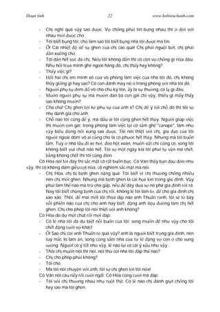 Ðo n tình                                 22                      www.hobieuchanh.com


      -    Ch nghi quá v y sao         c. V ch ng ph i tin b ng nhau thì           i v i
           nhau m i       c ch .
       - Tôi bi t b ng tôi, ch làm sao tôi bi t b ng nhà tôi       c mà tin.
       -     ! Cái nhi t     v s ghen c a ch cao quá! Ch ph i ngu i b t, ch ph i
              n xu ng ch .
       - Tôi d n h t s c a ch . N u tôi không d n thì có còn v ch ng gì n a âu.
           Nh h i tr a mình ghé ngoài hãng ó, ch th y hay không?
       - Th y vi c gì?
       -       i hai ch em mình xô c a vô phòng làm vi c c a nhà tôi ó, ch không
           th y gi ng gì hay sao? Có con ánh máy nó trong phòng v i nhà tôi ó.
       - Ng i ph s em              vô cho ch ký tên, y là s th ng, có l gì âu.
       -         n ng i ph s mà m n àn bà con gái chi v y, thi u gì m y th y
           sao không m n?
       - Cha ch ! Ch ghen t i k ph s c a nh à? Ch                ý t i ch ó thì tôi s
           nh danh giá cho nh.
       - Ch nào tôi c ng         ý, mà d u ai tôi c ng ghen h t th y. Ng i giúp vi c
           thì m n con gái; trong phòng làm vi c l i có s m gh "canapé", làm nh
              y bi u     ng n i xung sao      c. Tôi nói thi t v i ch , gia    o c a tôi
           ng i ngoài dòm vô ai c ng cho là có ph c h t th y. Nh ng mà tôi bu n
             m. Tuy nhà l u i xe h i, eo h t xoàn, mu n v t chi c ng có, song tôi
           không bi t vui chút nào h t. Tôi s m t ngày kia tôi ph i t v n mà ch t,
              ng không ch t thì tôi c ng iên.
       Cô Hòa nói t i ây thì s c m t cô r t bu n b c. Cô Vân th y b n au n nh
  y, thì cô không dám gi u c t n a, cô nghiêm s c m t mà nói:
       - Ch Hòa, ch b b nh ghen n ng quá. Tôi bi t vì ch th ng ch ng nhi u
           nên ch m i ghen. Nh ng mà b nh ghen là cái h a l n trong gia ình. V y
           ph i làm th nào mà tr cho g p, n u        dây d a s nó phá gia ình r i rã.
           Nay tôi bi t ch ng b nh c a ch r i, không l tôi làm l ,      cho gia ình ch
           xào xáo. Thôi,     mai m t tôi th a d p nào anh Thu n r nh, tôi s t bày
              i phi n não c a ch cho anh hay bi t, ng anh li u           ng làm ch h t
           ghen. Ch cho phép tôi nói thi t v i anh không?
       Cô Hòa do d m t chút r i m i áp:
       - Có l nhà tôi ã d bi t n i bu n c a tôi; song mu n             nh v y cho tôi
           ch t ng c i v khác!
       -     ! Sao ch coi anh Thu n r quá v y? anh là ng i bi t tr ng gia ình, nên
           tuy m c lo làm n, song c ng s m nhà c a t t           ng v con cho sung
                ng. Ng i có ý t t nh v y, l nào l i có cái ý x u nh v y.
       - Thôi ch mu n nói thì nói, nói th coi nhà tôi áp th nào?
       - Ch cho phép ph i không?
       - Tôi cho.
       - Mà tôi nói chuy n v i nh, tôi s ch ghen t i tôi n a!
       Cô Vân nói câu n y r i c i ng t. Cô Hòa c ng c i mà áp:
       - Tôi v i ch th ng nhau nh ru t th t. Có l nào ch ành gi t ch ng tôi
           hay sao mà tôi ghen.
 