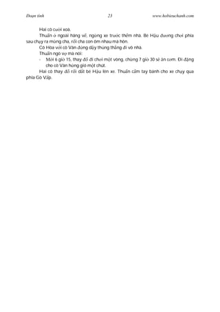Ðo n tình                              23                    www.hobieuchanh.com


      Hai cô c i xoà.
      Thu n ngoài hãng v , ng ng xe tr c th m nhà. Bé H u             ng ch i phía
sau ch y ra m ng cha, r i cha con ôm nhau mà hôn.
      Cô Hòa v i cô Vân ng d y th ng th ng i vô nhà.
      Thu n ngó v mà nói:
      -      i 6 gi 15, thay      i ch i m t vòng, ch ng 7 gi 30 s n c m. Ði ng
          cho cô Vân h ng gió m t chút.
      Hai cô thay      r i d t bé H u lên xe. Thu n c m tay bánh cho xe ch y qua
phía Gò V p.
 