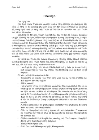 Ðo n tình                                  24                      www.hobieuchanh.com



                                     Ch      ng 5
        Qua ngày sau...
           n 3 gi chi u, Thu n s a so n lên xe i ra hãng. Cô Hòa kêu ch ng mà d n
    ra t i hãng r i thì bi u s p-ph em xe v li n n cô v i cô Vân i Sài Gòn mua
   , úng 5 gi cô s l i hãng r c Thu n i Th Ð c n nem ch i m t b a. Thu n
làm y theo l i v d n.
        Coi ng h           ã 5 gi , Thu n r a m t ch i u r i b n áo ra ngoài       ng nói
chuy n v i th y hai T nh, m t c ngó ch ng ngoài             ng, có ý trông xe l i, ng i
ch i m t vòng. Ð i n 5 gi r i c ng ch a th y xe l i, Thu n l y làm l , bèn b c
ra ngoài c a i lên i xu ng mà ch . Ch hoài không th y, bây gi Thu n b t u lo,
vì không bi t có s r i ro chi hay không. Ð n 6 gi , Thu n nóng n y quá, không th
ch n a          c bèn tr vô hãng d n th y hai T nh, n u có xe cô Hòa l i thì nói Thu n
ch không            c, nên ã v trong nhà r i. D n xong thu n m i vô trong x ng l y
    t cái xe c mà v Cây Quéo, th m tính n u v nhà mà không g p v thì s ch y ra
mà ki m.
        Xe vô t i sân, Thu n li n th y cô Vân         ng n m tay d t bé H u i dài theo
    y li p bông mà ch i. Thu n h t lo n a, song không hi u t i duyên c nào mà v
th t c, nên v a b c xu ng xe v a h i cô Vân:
        -        n 5 gi l i hãng r c tôi mà, tôi ch hoài không th y, tôi lo quá, không
            bi t có g p vi c r i ro gì hay không. Nhà tôi không có i Sài Gòn v i cô
            hay sao?
        Cô Vân c i r t h u duyên mà áp:
        - Xin anh tha l i cho ch Hòa. Thi t c ng vì có m t s r i nên ch Hòa m i
            th t c v i anh nh v y ó.
        - A! R i sao ó?
        -        i x xe tr v , hai ch em tôi s a so n i Sài Gòn mua      ch i. Ch em tôi
            ch a k p i, thì có m t ng i em th c a ch hai trong R ch Cát nói ch
            hai b nh và m i ch Hòa vô nói chuy n. Ch Hòa d c d c mu n               sáng
            mai s i. Em nói chuy n mình i ch i không quan h gì, b a nay i không
                  c thì mai s i, ch còn ch hai có b nh ã sai ng i ra kêu, n u không
              i li n thì l i l m v y. Em ép ch Hòa ph i i R ch Cát nên m i l i h n v i
            anh ó.
        - À, mà có i R ch Cát thì ghé hãng nói cho tôi hay m t chút r i s i; không
            thèm nói tr c; làm cho tôi lo quá.
        - Ch c ch Hòa g p i nên không k p nói, xin anh ch phi n... Em quen v i
            ch Hòa thu nay mà em ch a có d p g p ch hai l n nào. Không bi t ch
            hai b nh sao ó?
        - Ch hai c a nhà tôi trái tim y u l m, nên hay m t. Thu nay có ch ng b nh
              ó mà u ng thu c hoài không d t         c.
        -      nh ó hi m nghèo l m.
        - Ph i. Ðau tim thì không          c gi n, không nên lo.
 