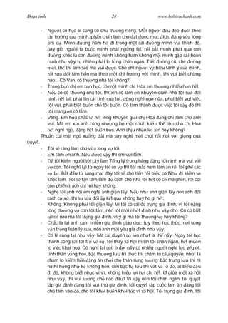 Ðo n tình                                   28                     www.hobieuchanh.com


         -  Ng i có h c ai c ng có ch tr ng riêng. M i ng i u eo                   i theo
            chí h ng c a mình, ph n ch n làm cho t             c m c ích, ng v a lòng
            ph d . Mình         ng h m h       i trong m t cái    ng mình vui thích ó,
            bây gi ng i ta bu c mình ph i ng ng l i, r i b t mình ph i qua con
                 ng khác là con       ng mình không ham không m : mình g p cái hoàn
              nh nh v y t nhiên ph i l l ng chán ngán. Ti c            ng c , chê      ng
                i, th thì làm sao mà vui        c. Ch chi ng i v hi u tánh ý c a mình,
              is a      i tâm h n mà theo m t chí h ng v i mình, thì vui bi t ch ng
            nào... Cô Vân, cô th ng nhà tôi không?
         - Trong b n ch em b n h c, có m t mình ch Hòa em th ng nhi u h n h t.
         -      u cô có th ng nhà tôi, thì xin cô làm n khuyên dùm nhà tôi s a i
            tánh n t l i, ph i tin cái tình c a tôi,   ng nghi ng n a, ph i bi t vui vi c
            tôi vui, ph i bi t bu n ch tôi bu n. Cô làm thành        c vi c tôi c y ó thì
            tôi mang n cô l m.
         - Vâng. Em h a ch c s h t lòng khuyên gi i ch Hòa ng ch làm cho anh
            vui. Mà em xin anh c ng nh ng b m t chút, ki m th làm cho ch Hòa
              t nghi ng , ng h t bu n b c. Anh ch u nh n l i xin hay không?
         Thu n cúi m t ngó xu ng          t mà suy ngh m t chút r i nói v i gi ng qu
quy t.
         -   Tôi s ráng làm cho v a lòng v tôi.
         -   Em cám n anh. N u          c v y thì em vui l m.
         -        tôi ki m ng i tôi c y làm T ng lý trong hãng ng tôi r nh mà vui v i
                  con. Tôi ngh l i t ngày tôi có v thì tôi m c ham làm n r i tôi ph các
                  l i. B t u t sáng mai ây tôi s cho ti n r i bi u cô Nh        i ki m s
             khác làm. Tôi s t n tâm làm       cách cho nhà tôi h t có c mà ghen, r i coi
             còn phi n trách chi tôi hay không.
         -   Nghe l i anh nói em ngh anh gi n l y. N u nh anh gi n l y nên anh i
             cách c x , thì s s a i y k t qu không hay ho gì h t.
         -   Không. Không ph i tôi gi n l y. Vì tôi có cái óc tr ng gia ình, vì tôi n ng
             lòng th ng v con tôi l m, nên tôi m i nh t nh nh v y ch . Cô có bi t
                i c nào mà tôi tr ng gia ình, vì ý gì mà tôi th ng v hay không?
         -   Ch c là t i anh c m nhi m gia ình giáo d c; tuy theo h c th c m i song
                 n tr ng luân lý x a, nên anh m i yêu gia ình nh v y.
         -   Có l c ng t i nh v y. Mà cái duyên c l n nh t là th n y: Ngày tôi h c
             thành công r i tôi tr v x , tôi th y xã h i mình tôi chán ngán, h t mu n
             lo vi c khai hoá. Cô ngh l i coi,      i n y có nhi u ng i ngh l c y u t,
             tinh th n v ng hoe, b c th ng l u trí th c thì ch m lo c u quy n, nh t là
             ch m lo ki m ti n ng n ch i cho thân sung s ng; b c trung l u thì hí
             ha hí h ng nh k không h n, còn b c h l u thì v t v l           , ai bi u âu
               i ó, không bi t nh c vinh, không hi u l i h i chi h t. gi a m t xã h i
             nh v y, thì vui s ng ch nào âu? Vì v y nên tôi chán ngán, tôi quy t
                p gia ình ng tôi vui thú gia ình, tôi quy t l p cu c làm n ng tôi
             chú tâm vào ó, cho tôi kh i bu n kh i t c vì xã h i. Tôi tr ng gia ình, tôi
 