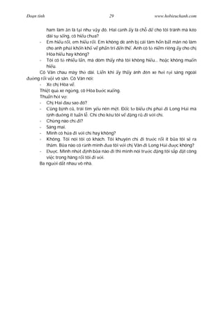 Ðo n tình                              29                    www.hobieuchanh.com


          ham làm n là t i nh v y ó. Hai c nh y là ch        cho tôi tránh mà kéo
          dài s s ng, cô hi u ch a?
      - Em hi u r i, em hi u r i. Em không dè anh b cái tâm h n b t mãn nó làm
          cho anh ph i kh n kh v ph n trí n th . Anh có t ni m riêng y cho ch
          Hòa hi u hay không?
      - Tôi có t nhi u l n, mà dòm th y nhà tôi không hi u... ho c không mu n
          hi u.
      Cô Vân chau mày th dài. Li n khi y th y ánh èn xe h i r i sáng ngoài
    ng r i v i vô sân. Cô Vân nói:
      - Xe ch Hòa v .
      Thi t qu xe ng ng, cô Hòa b c xu ng.
      Thu n h i v :
      - Ch Hai au sao ó?
      -      ng b nh c , trái tim y u nên m t. Ð c t bi u ch ph i i Long H i mà
            nh d ng ít tu n l . Ch cho kêu tôi v    ng r i v i ch .
      - Ch ng nào ch i?
      - Sáng mai.
      - Mình có h a i v i ch hay không?
      - Không. Tôi nói tôi có khách. Tôi khuyên ch i tr c r i ít b a tôi s ra
          th m. B a nào có r nh mình a tôi v i ch Vân i Long H i         c không?
      -        c. Mình nh t nh b a nào i thì mình nói tr c ng tôi s p t công
          vi c trong hãng r i tôi i v i.
      Ba ng i d t nhau vô nhà.
 