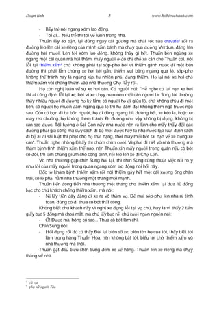 Ðo n tình                                 3                      www.hobieuchanh.com


         -     y tr nói ngang xóm lao ng.
         - Tôi i... N u tr thì tôi v luôn trong nhà.
         Thu n l y áo b n, l i     ng ngay cái g ng mà ch i tóc s a cravate3 i ra
      ng leo lên cái xe riêng c a mình c m bánh mà ch y qua      ng Verdun, ng lên
      ng hai m i. Lên t i xóm lao        ng, không th y gì h t. Thu n bèn ng ng xe
ngang m t cái quán mà h i th m. m y ng i           ó ch ch xe cán cho Thu n coi, nói
   i t i thi m x m ch không ph i t i s p-ph b i vì thi m gánh n c i m t bên
                     4

      ng thì ph i l m ch ng xe h i t i g n, thi m v t b ng ngang qua l , s p-ph
không th tránh hay là ng ng k p, t nhiên ph i         ng thi m. H l i nói xe h i ch
thi m x m v i ch ng thi m vào nhà th ng Ch R y r i.
             còn ngh lu n v s xe h i cán. Có ng i nói: "H nghe có tai n n xe h i
thì ai c ng nh l i t i xe, b i vì xe ch y mau nên m i cán ng i ta. Song tôi th ng
th y nhi u ng i i           ng h k l m: có ng i h i gi a l , ch không ch u i m t
bên, có ng i h mu n âm ngang qua l thì h âm i không thèm ngó tr c ngó
sau. Còn có b n i ba b n ng i, h i d ng ngang bít            ng h t, xe kéo la, ho c xe
máy reo chuông, h không thèm tránh. Ði           ng nh v y không b        ng, không b
cán sao        c. Tôi t ng Sài Gòn n y nhà n c nên ra l nh cho m y th y i gác
      ng ph i gia công mà d y cách i b m i        c hay là nhà n c l p lu t nh cách
  i b ai i sái lu t thì ph t cho h th t n ng, th i may m i b t tai n n v xe d ng xe
cán". Thu n nghe nh ng l i y thì chúm chím c i. Vì ph i i ri t vô nhà th ng mà
th m b nh tình thi m x m th nào, nên Thu n xin m y ng i trong quán n u cò bót
có òi, thì làm ch ng giùm cho công bình, r i leo lên xe i Ch L n.
         Vô nhà th ng g p chín Sung h i l i, thì chín Sung c ng thu t vi c r i ro y
nh l i c a m y ng i trong quán ngang xóm lao ng nói h i nãy.
            c t khám b nh thi m x m r i nói thi m g y h t m t cái x ng ng chân
trái, có l ph i n m nhà th ng m t tháng m i m nh.
         Thu n li n óng ti n nhà th ng m t tháng cho thi m x m, l i          a 10    ng
    c cho chú khách ch ng thi m x m, mà nói:
         -      l y ti n ây ng i xe ra vô th m v . Ð mai s p-ph lên nhà n tính
            toán, ng có i th a cò bót th t công.
         Không bi t chú khách n y vì ngh xe     ng l i t i v chú, hay là vì th y 2 t m
gi y b c 5 ng mà choá m t, mà chú l y b c r i chú c i ng n ngo n nói:
         -    ! Ð c mà, hông có sao... Th a cò bót làm chi.
         Chín Sung nói:
         -      i ng r i ó có th y Ð i l i biên s xe, biên tên h c a tôi, th y bi t tôi
            làm trong hãng Thu n Hòa, nên không b t tôi, bi u tôi ch thi m x m vô
            nhà th ng mà thôi.
         Thu n g t u bi u chín Sung em xe v hãng. Thu n lên xe riêng mà ch y
th ng v nhà.




3
    cà v t
4
    ph n ng   i Tàu
 