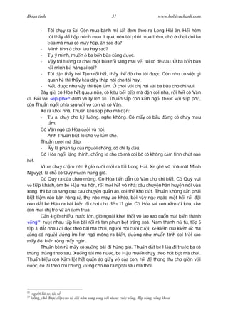 Ðo n tình                                             31                          www.hobieuchanh.com


           - Tôi ch y ra Sài Gòn mua bánh mì s t em theo ra Long H i n. H i hôm
             tôi th y       h p mình mua ít quá, nên tôi ph i mua thêm, ch      ch i ôi ba
                  a mà mua có m y h p, n sao ?
          - Mình tính ch i lâu hay sao?
          -        ý mình, mu n ba b n b a c ng          c.
          -       y tôi t ng ra ch i m t b a r i sáng mai v , tôi có dè âu. ba b n b a
                 i mình b hãng ai coi?
          - Tôi d n th y hai T nh r i h t, th y th        cho tôi     c. Còn nh có vi c gì
             quan h thì th y kêu dây thép nói cho tôi hay.
          -       u      c nh v y thì ti n l m. ch i v i ch hai vài ba b a cho ch vui.
          Bây gi cô Hòa h t qu u n a, cô kêu b i b p mà d n coi nhà, r i h i cô Vân
 i. B i v i p-ph 28 em va ly lên xe. Thu n s p con x m ng i tr c v i s p ph ,
còn Thu n ng i phía sau v i v con và cô Vân.
          Xe ra kh i nhà, Thu n kêu s p ph mà d n:
          -        a, ch y cho k l ng, nghe không. Cô m y có b u           ng có ch y mau
                m.
          Cô Vân ngó cô Hòa c i và nói:
          - Anh Thu n bi t lo cho v l m ch .
          Thu n c i mà áp:
          -     y là ph n s c a ng i ch ng, có chi l âu.
          Cô Hòa ng i l ng thinh, ch ng lo cho cô mà coi bô cô không c m tình chút nào
   t.
          Vì xe ch y ch m nên 9 gi r i m i ra t i Long H i. Xe ghé vô nhà mát Minh
Nguy t, là ch cô Quý m n h ng gió.
          Cô Quý ra c a chào m ng. Cô Hòa ti n d n cô Vân cho ch bi t. Cô Quý vui
    ti p khách, ôm bé H u mà hôn, r i m i h t vô nhà; câu chuy n hàn huy n nói v a
xong, thì ba cô sang qua câu chuy n qu n áo, coi th khó d t. Thu n không c n ph i
bi t ti m nào bán hàng r , th nào may áo khéo, b i v y ng ngáo m t h i r i               i
nón d t bé H u ra bãi bi n i ch i cho n 11 gi . Cô Hòa sai con x m i kêu, cha
con m i ch tr v n c m tr a.
             n 4 gi chi u, n c l n, gió ngoài kh i th i vô lao xao cu n m t bi n thành
   ng r t nhau t p lên bãi r i rã tan phun b t tr ng xoá. Nam thanh n tú, t p 5
       29

  p 3, d t nhau i d c theo bãi mà ch i, ng i nói c i c i, k ki m cua ki m c mà
   ng có ng i            ng im lìm ngó mông ra bi n, d ng nh mu n tính coi tr i cao
    y , bi n r ng m y ngàn.
          Thu n bèn r m y cô xu ng bãi i h ng gió, Thu n d t bé H u i tr c ba cô
th ng th ng theo sau. Xu ng t i mé n c, bé H u mu n ch y theo h t b t mà ch i.
Thu n bi u con X m l t h t qu n áo gi y v c a con, r i              thong th cho gi n v i
      c, c    i theo coi ch ng,     ng cho nó ra ngoài sâu mà thôi.




28
      ng i lái xe, tài x
29
     lu ng, ch      c p cao và dài n m song song v i nhau: cu c v ng,   p v ng, v ng khoai
 
