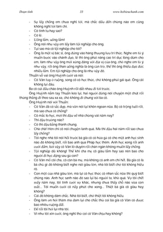 Ðo n tình                              33                    www.hobieuchanh.com


      -       l y ch ng em ch a ngh t i, mà ch c d u       n ch ng nào em c ng
         không ngh t i làm chi.
      - Cô tính tu hay sao?
      - Có l .
      -      ng l m, u ng l m!
      - Ông nói nh v y em l y làm t i nghi p cho ông.
      -     i sao mà cô t i nghi p cho tôi?
      - Ông là m t v bác s , ông      ng vào hàng th ng l u trí th c. Nghe em t ý
         mu n b c vào chánh o, l thì ông ph i nâng cao trí d c lòng dùm cho
         em, làm nh v y ông m i x ng áng v i a v c a ông, ch nghe em t ý
         nh v y, r i ông than u ng ngh a là ông c n tr , th thì ông thi u o     c
         nhi u l m. Em t i nghi p cho ông là nh v y ó.
      Thu n v vai ông Hu nh c i và nói:
      - Cô Vân tuy ru ng, song cô có h c th c, ch không ph i gái quê. Ông cãi
         không l i âu.
      Ba cô cúi u chào ông Hu nh r i d t nhau i t i tr c.
      Ông Hu nh n m tay Thu n kéo l i, hai ng i       ng nói chuy n m t chút r i
th ng th ng i theo sau xa xa, ch không i chung v i ba cô.
      Ông Hu nh nói v i Thu n:
      - Cô Vân ã có s c p, mà v n nói l i khôn ngoan n a. B cô tr ng tu i r i,
         mà sao ch a có ch ng?
      - Cô m c lo h c, m i thi u v nhà ch ng vài n m nay?
      - Thi u tr ng nào?
      - Cô thi u b ng thành chung.
      - Chà chà! Hèn chi cô nói chuy n lanh quá. Mà thi u hai n m r i sao ch a
           y ch ng?
      - Tôi nghe nhà tôi nói h i tr c bà già cô có h a g cô cho m t anh h c sinh
         nào ó không bi t, r i bao anh qua Pháp h c thêm. Anh h c xong r i anh
              i m, b i v y cô Vân l duyên r i chán ngán không mu n l y ch ng.
      -     i nghi p d không! Th khi cha m cô giàu l m hay sao nên bao cho
         ng i i h c ng sau g con?
      - Cô Vân m côi cha, cô còn bà m , mà không có anh em chi h t. Bà già cô là
         bà ch gì ó không bi t nghe nói giàu l n, nhà tôi bi t ch tôi không hi u
         rõ.
      - Con m t c a nhà giàu l n, mà l i có h c th c có nhan s c n a thì quý bi t
         ch ng nào. Anh h c sanh nào ó sao l i b ng i ta, kh quá. V tôi ch t
             y n m nay, tôi tính c i v khác, nh ng ch a th y ch nào v a con
             t... Tôi mu n c i cô n y ph t cho xong... Thi t bà già cô giàu hay
         không?
      - Cái ó không dám ch c. Nhà tôi bi t, ch thi t tôi không hi u.
      - Ông làm n h i th m ma am l i cho ch c th coi bà già cô Vân có           c
         bao nhiêu ru ng t.
      -      r i tôi h i l i nhà tôi.
      - Ví nh tôi xin c i, ông ngh th coi cô Vân ch u hay không?
 