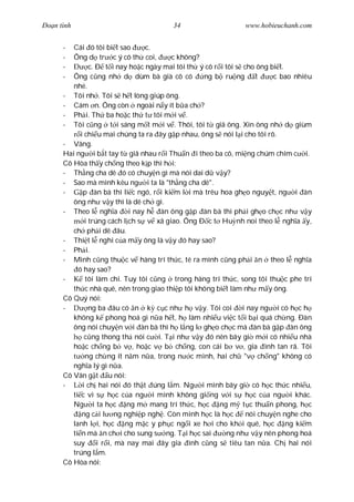 Ðo n tình                                34                    www.hobieuchanh.com


      -  Cái ó tôi bi t sao       c.
      -  Ông d tr c ý cô th coi,         c không?
      -         c. Ð t i nay ho c ngày mai tôi th ý cô r i tôi s cho ông bi t.
      -  Ông c ng nh d dùm bà già cô có            ng b ru ng        t    c bao nhiêu
         nhé.
      - Tôi nh . Tôi s h t lòng giúp ông.
      - Cám n. Ông còn ngoài n y ít b a ch ?
      - Ph i. Th ba ho c th t tôi m i v .
      - Tôi c ng t i sáng m t m i v . Thôi, tôi t giã ông. Xin ông nh d giùm
            i chi u mai chúng ta ra ây g p nhau, ông s nói l i cho tôi rõ.
      - Vâng.
      Hai ng i b t tay t giã nhau r i Thu n i theo ba cô, mi ng chúm chím c i.
      Cô Hòa th y ch ng theo k p thì h i:
      - Th ng cha dê ó có chuy n gì mà nói dai d v y?
      - Sao mà mình kêu ng i ta là "th ng cha dê".
      -      p àn bà thì li c ngó, r i ki m l i mà trêu hoa gh o nguy t, ng i àn
         ông nh v y thì là dê ch gì.
      - Theo l ngh a         i nay h àn ông g p àn bà thì ph i gh o ch c nh v y
              i trúng cách l ch s v xã giao. Ông Ð c t Hu nh noi theo l ngh a y,
         ch ph i dê âu.
      - Thi t l nghi c a m y ông là v y ó hay sao?
      - Ph i.
      - Mình c ng thu c v hàng trí th c, té ra mình c ng ph i n theo l ngh a
           ó hay sao?
      -       tôi làm chi. Tuy tôi c ng trong hàng trí th c, song tôi thu c phe trí
         th c nhà quê, nên trong giao thi p tôi không bi t làm nh m y ông.
      Cô Quý nói:
      -         ng ba âu có n k c c nh h v y. Tôi coi i nay ng i có h c h
         không k phong hoá gì n a h t, h làm nhi u vi c t i b i quá ch ng. Ðàn
         ông nói chuy n v i àn bà thì h l ng l gh o ch c mà àn bà g p àn ông
              c ng thong th nói c i. T i nh v y ó nên bây gi m i có nhi u nhà
         ho c ch ng b v , ho c v b ch ng, con cái b v , gia ình tan rã. Tôi
              ng ch ng ít n m n a, trong n c mình, hai ch "v ch ng" không có
         ngh a lý gì n a.
      Cô Vân g t u nói:
      -      i ch hai nói ó th t úng l m. Ng i mình bây gi có h c th c nhi u,
         ti c vì s h c c a ng i mình không gi ng v i s h c c a ng i khác.
         Ng i ta h c ng m mang trí th c, h c ng m t c thu n phong, h c
             ng c i l ng nghi p ngh . Còn mình h c là h c         nói chuy n nghe cho
         lanh l i, h c ng m c y ph c ng i xe h i cho kh i quê, h c ng ki m
         ti n mà n ch i cho sung s ng. T i h c sai          ng nh v y nên phong hoá
         suy       i r i, mà nay mai ây gia ình c ng s tiêu tan n a. Ch hai nói
         trúng l m.
      Cô Hòa nói:
 