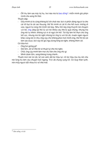 Ðo n tình                               35                    www.hobieuchanh.com


         -  i! H làm sao m c k h , h i nào mà lo bao ng32; mi n mình gi ph n
          mình cho xong thì thôi.
       Thu n áp:
       -      u mình có lo c ng không b ích chút nào; b i vì ph n ông ng i ta cho
          cái t i b i là cái cao th ng, th thì mình có cãi l cho h t n c mi ng i
             a, ng i ta c ng chê mình nói b y. Nh h i nãy ông Hu nh nói chuy n
             i tôi, ng (ông y) th l v i tôi nhi u câu thô b quá ch ng, nh ng mà
            ng nói t nhiên, không r t rè ái ng i chi h t. Tôi l y làm h th n cho ng
             t s c, nh ng mà tôi ngh nh ng l i ng t v i tôi ó, muôn ngàn ng i
          khác c ng nói in nh ng v y ch không ph i m t mình ng, th thì tôi cãi
          làm sao       c, b i v y tôi gi ngu ng lóng tai nghe, không thèm cãi.
       Cô Hòa h i:
       -    ng h i gi ng gì?
       - Dài l m,       v nhà tôi s thu t l i cho mà nghe.
       - Ch c ng c y mình làm mai ch Vân cho ng ch gì.
       - Mình oán l m, song không trúng chánh...
       Thu n m i nói t i ó, k con x m d t bé H u l i, r i bé H u níu m ôm cha
nói l ng líu làm câu chuy n b t ngang. Tr i ã ch ng v ng t i. Cô Quý than l nh,
nên m y ng i d t nhau tr v nhà mát.




32
     m ru ng, vô ích
 