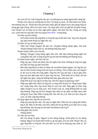 Ðo n tình                                36                     www.hobieuchanh.com


                                    Ch     ng 7

         n c m t i r i, m t tr ng lên ã cao, r i nh ng l n sóng ngoài bi n sáng loà.
       Thu n m i m y cô xu ng bãi i ch i. Cô Quý s l nh, cô Hòa than m i chân,
nên không ch u i. Thu n bèn kêu b i bi u nh c gh           ngoài tr c sân ng m y cô
  ng gió ngó tr ng, nhìn tr i xem n c. Cô Quý n m trên cái gh b            phía trong.
Còn Thu n v i cô Hòa và cô Vân ng i phía ngoài. Gió th i hiu hiu, tr ng soi v ng
  c, c nh mát m n y làm cho m i ng i th th i33 trong lòng.
       Cô Hòa v t h i ch ng:
       -       i chi u mình nói ông Ð c t Hu nh c y mình làm mai. V y ch ông nói
           sao âu mình thu t l i nghe th coi.
       Cô Vân v vai cô Hòa mà nói:
       - Thôi mà! Thu t chuy n ó làm chi. Chuy n không áng nghe, nên anh
           Thu n không mu n nói l i, ch không th y hay sao?
       Thu n chúm chím c i mà nói:
       - Không. Chuy n c ng áng nghe l m ch . Mà d u không áng nghe tôi
             ng ph i nói, b i vì ông Hu nh c y tôi nên tôi không nói không      c.
       Cô Hòa mu n nghe, nên h i ri t t i:
       -     ng c y sao, mình nói ph t cho tôi nghe m t chút. Không l ng m i g p
           ch Vân r i ng c y làm mai li n.
       - Ban u ng khen cô Vân có nhan s c mà thêm khôn ngoan, r i ng h i t i
           sao cô Vân coi b tr ng tu i mà ch a có ch ng. Tôi t thi t cu c c n duyên
              d c a cô Vân cho ng nghe. ng h i tôi v y ch bác d i giàu l m
           hay sao nên dám bao cho r qua Tây mà h c. Tình thi t tôi t thi t, tôi nói
           tôi nghe bác giàu, song tôi không hi u bác giàu n b c nào.
       -     ng tính      t c a ng i ta hay sao, nên h i ng i ta giàu b c nào?
       -     ng suy ngh m t chút r i ng nói v ng ch t ã lâu r i. ng mu n ch p
              i, song m y n m nay ch a th y ai v a con m t. Nay g p cô Vân, ng
           nghe chuy n c a cô ng c m, nên mu n c i cô, song không bi t cô ng
           hay không. ng c y tôi h i chuy n th nh t là d dùm coi Bác d i nhà
              ng b        c bao nhiêu ru ng t, th nhì d ý cô Vân coi nh        ng xin
                i, cô Vân ng hay không.
       Cô Quý nghe nh v y thì cô c i l n:
       -     ng c y d ng hai vi c, mà c y có ng n l m. Ph i d coi ru ng t nhi u
           hay ít ã. Nh ít thì thôi, còn nh nhi u thì s d thêm ý cô Vân coi c ng
           hay không. Sao d ng l i nói luôn hai kho n m t l t?
       Cô Hòa gi n nên la l n:
       - Th ng         m!
       Cô Vân can cô Hòa:
       - Xin ch         ng có gi n. Ng i ta h i àng hoàng, mình ph i tr l i àng
           hoàng. Ng i ta mu n bi t mình s gì mà gi u. Em xin anh Thu n nh có
              p ông Ð c t Hu nh, thì anh làm n tr l i t kho ng cho rành r . V

33
     khoan khoái, không b n r n
 